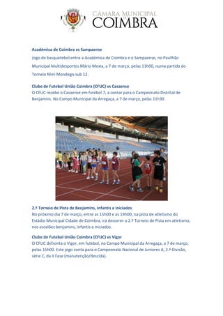 Académica de Coimbra vs Sampaense
Jogo de basquetebol entre a Académica de Coimbra e o Sampaense, no Pavilhão
Municipal Multidesportos Mário Mexia, a 7 de março, pelas 11h00, numa partida do
Torneio Mini Mondego-sub 12.
Clube de Futebol União Coimbra (CFUC) vs Casaense
O CFUC recebe o Casaense em futebol 7, a contar para o Campeonato Distrital de
Benjamins. No Campo Municipal da Arregaça, a 7 de março, pelas 11h30.
2.º Torneio de Pista de Benjamins, Infantis e Iniciados
No próximo dia 7 de março, entre as 15h00 e as 19h00, na pista de atletismo do
Estádio Municipal Cidade de Coimbra, irá decorrer o 2.º Torneio de Pista em atletismo,
nos escalões benjamins, infantis e iniciados.
Clube de Futebol União Coimbra (CFUC) vs Vigor
O CFUC defronta o Vigor, em futebol, no Campo Municipal da Arregaça, a 7 de março,
pelas 15h00. Este jogo conta para o Campeonato Nacional de Juniores A, 2.ª Divisão,
série C, da II Fase (manutenção/descida).
 