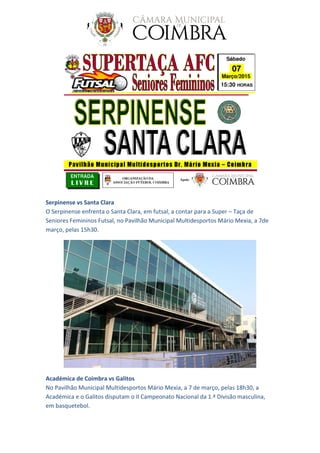 Serpinense vs Santa Clara
O Serpinense enfrenta o Santa Clara, em futsal, a contar para a Super – Taça de
Seniores Femininos Futsal, no Pavilhão Municipal Multidesportos Mário Mexia, a 7de
março, pelas 15h30.
Académica de Coimbra vs Galitos
No Pavilhão Municipal Multidesportos Mário Mexia, a 7 de março, pelas 18h30, a
Académica e o Galitos disputam o II Campeonato Nacional da 1.ª Divisão masculina,
em basquetebol.
 