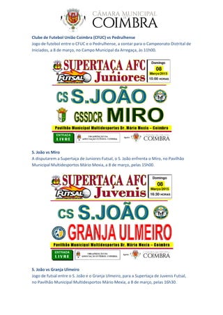 Clube de Futebol União Coimbra (CFUC) vs Pedrulhense
Jogo de futebol entre o CFUC e o Pedrulhense, a contar para o Campeonato Distrital de
Iniciados, a 8 de março, no Campo Municipal da Arregaça, às 11h00.
S. João vs Miro
A disputarem a Supertaça de Juniores Futsal, o S. João enfrenta o Miro, no Pavilhão
Municipal Multidesportos Mário Mexia, a 8 de março, pelas 15h00.
S. João vs Granja Ulmeiro
Jogo de futsal entre o S. João e o Granja Ulmeiro, para a Supertaça de Juvenis Futsal,
no Pavilhão Municipal Multidesportos Mário Mexia, a 8 de março, pelas 16h30.
 