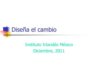 Diseña el cambio

    Instituto Irlandés México
         Diciembre, 2011
 