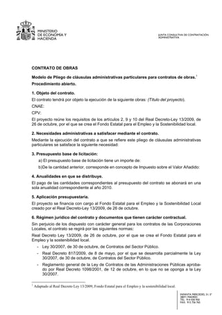 MINISTERIO
      DE ECONOMÍA Y                                                                  JUNTA CONSULTIVA DE CONTRATACIÓN
                                                                                     ADMINISTRATIVA
      HACIENDA




CONTRATO DE OBRAS

Modelo de Pliego de cláusulas administrativas particulares para contratos de obras.1
Procedimiento abierto.

1. Objeto del contrato.
El contrato tendrá por objeto la ejecución de la siguiente obras: (Título del proyecto).
CNAE:
CPV:
El proyecto reúne los requisitos de los artículos 2, 9 y 10 del Real Decreto-Ley 13/2009, de
26 de octubre, por el que se crea el Fondo Estatal para el Empleo y la Sostenibilidad local.

2. Necesidades administrativas a satisfacer mediante el contrato.
Mediante la ejecución del contrato a que se refiere este pliego de cláusulas administrativas
particulares se satisface la siguiente necesidad:

3. Presupuesto base de licitación:
      a) El presupuesto base de licitación tiene un importe de:
      b) De la cantidad anterior, corresponde en concepto de Impuesto sobre el Valor Añadido:

4. Anualidades en que se distribuye.
El pago de las cantidades correspondientes al presupuesto del contrato se abonará en una
sola anualidad correspondiente al año 2010.

5. Aplicación presupuestaria.
El proyecto se financia con cargo al Fondo Estatal para el Empleo y la Sostenibilidad Local
creado por el Real Decreto-Ley 13/2009, de 26 de octubre.

6. Régimen jurídico del contrato y documentos que tienen carácter contractual.
Sin perjuicio de los dispuesto con carácter general para los contratos de las Corporaciones
Locales, el contrato se regirá por las siguientes normas:
Real Decreto Ley 13/2009, de 26 de octubre, por el que se crea el Fondo Estatal para el
Empleo y la sostenibilidad local.
      - Ley 30/2007, de 30 de octubre, de Contratos del Sector Público.
      - Real Decreto 817/2009, de 8 de mayo, por el que se desarrolla parcialmente la Ley
        30/2007, de 30 de octubre, de Contratos del Sector Público.
      - Reglamento general de la Ley de Contratos de las Administraciones Públicas aproba-
        do por Real Decreto 1098/2001, de 12 de octubre, en lo que no se oponga a la Ley
        30/2007.

1
    Adaptado al Real Decreto Ley 13/2009, Fondo Estatal para el Empleo y la sostenibilidad local.

                                                                                                    INFANTA MERCEDES, 31; 5ª
                                                                                                    28071 MADRID
                                                                                                    TEL: 914 430 950
                                                                                                    FAX: 915 756 765
 