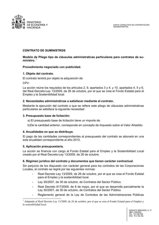 MINISTERIO
    DE ECONOMÍA Y                                                                 JUNTA CONSULTIVA DE CONTRATACIÓN
                                                                                  ADMINISTRATIVA
    HACIENDA




CONTRATO DE SUMINISTROS

Modelo de Pliego tipo de cláusulas administrativas particulares para contratos de su-
ministro. 1

Procedimiento negociado con publicidad.

1. Objeto del contrato.
El contrato tendrá por objeto la adquisición de:
CPV:
La acción reúne los requisitos de los artículos 2, 9, apartados 3 y 4, y 10, apartados 4, 5 y 6,
del Real Decreto-Ley 13/2009, de 26 de octubre, por el que se crea el Fondo Estatal para el
Empleo y la Sostenibilidad local.

2. Necesidades administrativas a satisfacer mediante el contrato.
Mediante la ejecución del contrato a que se refiere este pliego de cláusulas administrativas
particulares se satisface la siguiente necesidad:

3. Presupuesto base de licitación:
    a) El presupuesto base de licitación tiene un importe de:
    b) De la cantidad anterior, corresponde en concepto de Impuesto sobre el Valor Añadido:

4. Anualidades en que se distribuye.
El pago de las cantidades correspondientes al presupuesto del contrato se abonará en una
sola anualidad correspondiente al año 2010.

5. Aplicación presupuestaria.
La acción se financia con cargo al Fondo Estatal para el Empleo y la Sostenibilidad Local
creado por el Real Decreto-Ley 13/2009, de 26 de octubre.

6. Régimen jurídico del contrato y documentos que tienen carácter contractual.
Sin perjuicio de los dispuesto con carácter general para los contratos de las Corporaciones
Locales, el contrato se regirá por las siguientes normas:
        -    Real Decreto Ley 13/2009, de 26 de octubre, por el que se crea el Fondo Estatal
             para el Empleo y la sostenibilidad local.
        -    Ley 30/2007, de 30 de octubre, de Contratos del Sector Público.
        -    Real Decreto 817/2009, de 8 de mayo, por el que se desarrolla parcialmente la
             Ley 30/2007, de 30 de octubre, de Contratos del Sector Público.
        -    Reglamento general de la Ley de Contratos de las Administraciones Públicas
1
  Adaptado al Real Decreto Ley 13/2009, de 26 de octubre, por el que se crea el Fondo Estatal para el Empleo y
la sostenibilidad local.

                                                                                                INFANTA MERCEDES, 31; 5ª
                                                                                                28071 MADRID
                                                                                                TEL: 914 430 950
                                                                                                FAX: 915 756 765
 