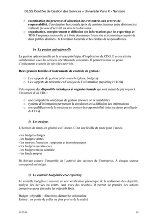 DESS Contrôle de Gestion des Services – Université Paris X - Nanterre

    o coordination du processus d’allocation des ressources aux centres de
      responsabilité. Coordination horizontale (prix de cessions internes entre divisions) et
      verticale (niveau d’activité au sein de la division).
    o organisation, enregistrement et diffusion des informations par les reportings et
      TDB. Fréquence mensuelle et à forte dominance financière et économique auprès de
      deux publics distincts : la Direction Générale et les centres de responsabilités.


              b) La gestion opérationnelle

La gestion opérationnelle est le niveau privilégier d’implication du CDG. Il est en étroite
collaboration avec les services opérationnels concernés. Il permet la mise au point
d’indicateurs avancés de suivi des activités.

Deux grandes familles d’instruments de contrôle de gestion :

    o Les supports de gestion prévisionnelle (plans, budgets)
    o Les supports de remontée et d’analyse de l’information (reporting et TDB)

Cela suppose des dispositifs techniques et organisationnels qui sont autant de pré requis à
l’existence d’un CDG :

    o une comptabilité analytique de gestion (mesure de la rentabilité)
    o système d’information permettant la circulation et la diffusion des informations
    o une qualification de la structure en centres de responsabilité (interlocuteurs privilégiés
      du CDG)


           4) Les budgets
L’horizon de temps en général est l’année. C’est une feuille de route pour l’année.

- les budgets charges
- les budgets ventes
- les moyens financiers : emprunts et investissements
- les budgets investisseurs
- les budgets masse salariale
- les fonds propres

Ils doivent couvrir l’ensemble de l’activité des secteurs de l’entreprise. A chaque secteur
correspond un budget.


           5) Le contrôle budgétaire et le reporting
Le contrôle budgétaire consiste en une vérification périodique de la réalisation des objectifs,
analyse des dérives ou écarts. Aux vues des résultats, il permet de prendre des actions
correctives pour atteindre les objectifs fixés.

Budget : objectifs – directions, démarche volontariste
Estimé : on essaie de coller au plus proche de la réalité


09/12/06                                                                                      10
 