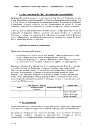 DESS Contrôle de Gestion des Services – Université Paris X - Nanterre



           C. Les interlocuteurs du CDG : les centres de responsabilités
Les principales missions associées à la mise en œuvre d’un CDG sont de permettre une plus
grande décentralisation des responsabilités et d’améliorer la performance économique. Pour
cela, il ne s’appui pas uniquement sur des dispositifs techniques de traitement et de diffusion
d’informations, il s’appui également sur une déconcentration du pouvoir de décision
concernant l’agencement des ressources et le validation des objectifs à atteindre localement.

C’est n’est donc qu’après l’identification d’entités dotées de marges de manœuvres que les
instruments spécifiquement déployés assureront leur pleine fonction de coordination
horizontale et verticale et de monitoring de la performance économique. Enfin, la dynamique
ne sera réellement créée que si la gestion des ressources humaines vient motiver les acteurs
dans le sens de la performance économique.


           1) Définition des centres de responsabilités


Chaque centre de responsabilité dispose :

    o d’une délégation formelle d’autorité pour négocier l’allocation des ressources et des
      niveaux d’objectifs dans le cadre du plan opérationnel et du budget
    o d’un système de pilotage de sa gestion lui permettant de rendre compte de l’utilisation
      de ses ressources et de l’état de ses réalisations par rapport à ses objectifs propres.

Découpage en fonction de la taille, de l’âge de l’organisation, du cycle de vie de ses activités
principales, de son niveau d’intégration verticale ou encore la pression concurrentielle.
Historiquement les praticiens du CDG ont qualifiés les niveaux de déconcentration accordés
aux centres de responsabilité en fonction du niveau de délégation accordé sur les flux
financiers. Ainsi, une simple délégation sur un niveau de charges variables sera considérée
comme l’entité dotée de la plus petite délégation portant sur le niveau des revenus, puis de
façon plus globale, la délégation portant sur la marge, puis enfin sur le niveau des actifs gérés
et leur rentabilité économique.

                         Flux financiers délégués                            Types de centre
           Coût             Revenus/Niveau        Tarification/Marges
                                 d’activité
             *                                                            Centre de coût
             *                       *                                    Centre de revenus
             *                       *                      *             Centre de profit


              a) Un centre de coût

La délégation porte sur le niveau de charge engagé pour la mise à disposition d’un produit ou
d’une prestation. Elle peut aussi porter sur le respect d’un budget global de fonctionnement.

Les centres de coûts peuvent faire l’objet d’une typologie suivant leur capacité à formaliser
les processus opératoires permettant de transformer leur ressources en activités
opérationnelles et en résultats économiques (enrichissement organisationnel)


09/12/06                                                                                       11
 