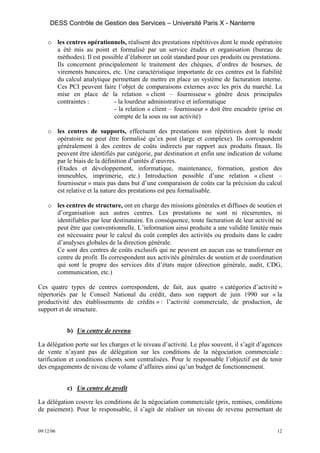 DESS Contrôle de Gestion des Services – Université Paris X - Nanterre

    o les centres opérationnels, réalisent des prestations répétitives dont le mode opératoire
      a été mis au point et formalisé par un service études et organisation (bureau de
      méthodes). Il est possible d’élaborer un coût standard pour ces produits ou prestations.
      Ils concernent principalement le traitement des chèques, d’ordres de bourses, de
      virements bancaires, etc. Une caractéristique importante de ces centres est la fiabilité
      du calcul analytique permettant de mettre en place un système de facturation interne.
      Ces PCI peuvent faire l’objet de comparaisons externes avec les prix du marché. La
      mise en place de la relation « client – fournisseur » génère deux principales
      contraintes :         - la lourdeur administrative et informatique
                            - la relation « client – fournisseur » doit être encadrée (prise en
                            compte de la sous ou sur activité)

    o les centres de supports, effectuent des prestations non répétitives dont le mode
      opératoire ne peut être formalisé qu’ex post (large et complexe). Ils correspondent
      généralement à des centres de coûts indirects par rapport aux produits finaux. Ils
      peuvent être identifiés par catégorie, par destination et enfin une indication de volume
      par le biais de la définition d’unités d’œuvres.
      (Etudes et développement, informatique, maintenance, formation, gestion des
      immeubles, imprimerie, etc.) Introduction possible d’une relation « client –
      fournisseur » mais pas dans but d’une comparaison de coûts car la précision du calcul
      est relative et la nature des prestations est peu formalisable.

    o les centres de structure, ont en charge des missions générales et diffuses de soutien et
      d’organisation aux autres centres. Les prestations ne sont ni récurrentes, ni
      identifiables par leur destinataire. En conséquence, toute facturation de leur activité ne
      peut être que conventionnelle. L’information ainsi produite a une validité limitée mais
      est nécessaire pour le calcul du coût complet des activités ou produits dans le cadre
      d’analyses globales de la direction générale.
      Ce sont des centres de coûts exclusifs qui ne peuvent en aucun cas se transformer en
      centre de profit. Ils correspondent aux activités générales de soutien et de coordination
      qui sont le propre des services dits d’états major (direction générale, audit, CDG,
      communication, etc.)

Ces quatre types de centres correspondent, de fait, aux quatre « catégories d’activité »
répertoriés par le Conseil National du crédit, dans son rapport de juin 1990 sur « la
productivité des établissements de crédits » : l’activité commerciale, de production, de
support et de structure.


           b) Un centre de revenu

La délégation porte sur les charges et le niveau d’activité. Le plus souvent, il s’agit d’agences
de vente n’ayant pas de délégation sur les conditions de la négociation commerciale :
tarification et conditions clients sont centralisées. Pour le responsable l’objectif est de tenir
des engagements de niveau de volume d’affaires ainsi qu’un budget de fonctionnement.


           c) Un centre de profit

La délégation couvre les conditions de la négociation commerciale (prix, remises, conditions
de paiement). Pour le responsable, il s’agit de réaliser un niveau de revenu permettant de


09/12/06                                                                                       12
 