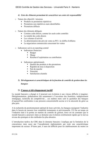 DESS Contrôle de Gestion des Services – Université Paris X - Nanterre


           4) Liste des éléments permettant de caractériser un centre de responsabilité
    o Nature des objectifs / missions
         • Produits ou prestations répétitives
         • Prestations non répétitives mais identifiables
         • Prestations diffuses

    o Nature des éléments délégués
         • Certains coûts directs, comme les seuls coûts contrôlés
         • La totalité des coûts directs
         • Les volumes d’activité
         • La détermination des prix de vente ou PCI ; le chiffre d’affaires
         • La négociation commerciale concernant les ventes

    o Indicateurs suivis en reporting central
          • Indicateurs financiers
                     Budget
                     Marge
                     Résultat d’exploitation ou contribution

              •   Indicateurs opérationnels
                         Qualité des produits et des prestations
                         Rapidité de mise à disposition
                         Part de marché
                         Notoriété
                         Satisfaction clientèle


           5) Développement et caractéristiques de la fonction de contrôle de gestion dans les
              banques


           D. Causes et développement tardif
Le monde bancaire a changé et il poursuit son évolution à une vitesse difficile à imaginer.
Déréglementation, globalisation liée notamment à l’ouverture des frontières, redéploiement
stratégique, recherche de compétitivité… ces maîtres mots sont le quotidien des banques
d’aujourd’hui confrontées à une pression concurrentielle accrue et à la nécessité de gérer au
plus près.

A la recherche du positionnement optimal de leurs activités, les banques rejoignent l’industrie
dans le besoin de mesurer leur rentabilité instantanée et prévisionnelle. S’il fut un temps où
l’industrie était à la pointe en matière de contrôle de gestion, force est de constater que le
monde bancaire a poursuivi dans ce domaine une évolution extrêmement rapide qui le met au
niveau des pratiques et des méthodes les plus abouties.

L’introduction tardive du CDG dans le domaine bancaire s’explique par la limitation de la
concurrence mais aussi par l’encadrement réglementaire qui reste une caractéristique
importante du secteur. D’autre part, il aura été difficile pour les établissements de mettre en


09/12/06                                                                                     14
 