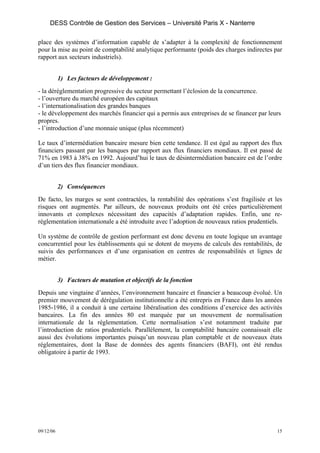 DESS Contrôle de Gestion des Services – Université Paris X - Nanterre

place des systèmes d’information capable de s’adapter à la complexité de fonctionnement
pour la mise au point de comptabilité analytique performante (poids des charges indirectes par
rapport aux secteurs industriels).


           1) Les facteurs de développement :
- la déréglementation progressive du secteur permettant l’éclosion de la concurrence.
- l’ouverture du marché européen des capitaux
- l’internationalisation des grandes banques
- le développement des marchés financier qui a permis aux entreprises de se financer par leurs
propres.
- l’introduction d’une monnaie unique (plus récemment)

Le taux d’intermédiation bancaire mesure bien cette tendance. Il est égal au rapport des flux
financiers passant par les banques par rapport aux flux financiers mondiaux. Il est passé de
71% en 1983 à 38% en 1992. Aujourd’hui le taux de désintermédiation bancaire est de l’ordre
d’un tiers des flux financier mondiaux.


           2) Conséquences
De facto, les marges se sont contractées, la rentabilité des opérations s’est fragilisée et les
risques ont augmentés. Par ailleurs, de nouveaux produits ont été crées particulièrement
innovants et complexes nécessitant des capacités d’adaptation rapides. Enfin, une re-
réglementation internationale a été introduite avec l’adoption de nouveaux ratios prudentiels.

Un système de contrôle de gestion performant est donc devenu en toute logique un avantage
concurrentiel pour les établissements qui se dotent de moyens de calculs des rentabilités, de
suivis des performances et d’une organisation en centres de responsabilités et lignes de
métier.


           3) Facteurs de mutation et objectifs de la fonction
Depuis une vingtaine d’années, l’environnement bancaire et financier a beaucoup évolué. Un
premier mouvement de dérégulation institutionnelle a été entrepris en France dans les années
1985-1986, il a conduit à une certaine libéralisation des conditions d’exercice des activités
bancaires. La fin des années 80 est marquée par un mouvement de normalisation
internationale de la réglementation. Cette normalisation s’est notamment traduite par
l’introduction de ratios prudentiels. Parallèlement, la comptabilité bancaire connaissait elle
aussi des évolutions importantes puisqu’un nouveau plan comptable et de nouveaux états
réglementaires, dont la Base de données des agents financiers (BAFI), ont été rendus
obligatoire à partir de 1993.




09/12/06                                                                                     15
 
