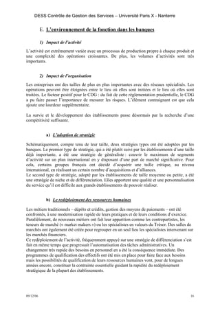 DESS Contrôle de Gestion des Services – Université Paris X - Nanterre


           E. L’environnement de la fonction dans les banques

           1) Impact de l’activité
L’activité est extrêmement variée avec un processus de production propre à chaque produit et
une complexité des opérations croissantes. De plus, les volumes d’activités sont très
importants.


           2) Impact de l’organisation
Les entreprises ont des tailles de plus en plus importantes avec des réseaux spécialisés. Les
opérations peuvent être éloignées entre le lieu où elles sont initiées et le lieu où elles sont
traitées. Le facteur positif pour le CDG : du fait de cette réglementation prudentielle, le CDG
a pu faire passer l’importance de mesurer les risques. L’élément contraignant est que cela
ajoute une lourdeur supplémentaire.

La survie et le développement des établissements passe désormais par la recherche d’une
compétitivité suffisante.


              a) L’adoption de stratégie

Schématiquement, compte tenu de leur taille, deux stratégies types ont été adoptées par les
banques. Le premier type de stratégie, qui a été plutôt suivi par les établissements d’une taille
déjà importante, a été une stratégie de généraliste : couvrir le maximum de segments
d’activité sur un plan international en y disposant d’une part de marché significative. Pour
cela, certains groupes français ont décidé d’acquérir une taille critique, au niveau
international, en réalisant un certain nombre d’acquisitions et d’alliances.
Le second type de stratégie, adopté par les établissements de taille moyenne ou petite, a été
une stratégie de niche et de différenciation. Elles apportent une qualité et une personnalisation
du service qu’il est difficile aux grands établissements de pouvoir réaliser.


              b) Le redéploiement des ressources humaines

Les métiers traditionnels – dépôts et crédits, gestion des moyens de paiements – ont été
confrontés, à une modernisation rapide de leurs pratiques et de leurs conditions d’exercice.
Parallèlement, de nouveaux métiers ont fait leur apparition comme les contrepartistes, les
teneurs de marché (« market makers ») ou les spécialistes en valeurs du Trésor. Des salles de
marchés ont également été créée pour regrouper en un seul lieu les spécialistes intervenant sur
les marchés financiers.
Ce redéploiement de l’activité, fréquemment appuyé sur une stratégie de différenciation s’est
fait en même temps que progressait l’automatisation des tâches administratives. Un
changement très rapide des besoins en personnel en a été la conséquence immédiate. Des
programmes de qualification des effectifs ont été mis en place pour faire face aux besoins
mais les possibilités de qualification de leurs ressources humaines vont, pour de longues
années encore, constituer la contrainte essentielle guidant la rapidité du redéploiement
stratégique de la plupart des établissements.




09/12/06                                                                                       16
 