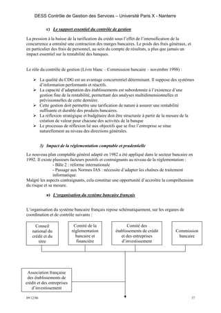 DESS Contrôle de Gestion des Services – Université Paris X - Nanterre

              c) Le support essentiel du contrôle de gestion

La pression à la baisse de la tarification du crédit sous l’effet de l’intensification de la
concurrence a entraîné une contraction des marges bancaires. Le poids des frais généraux, et
en particulier des frais de personnel, au sein du compte de résultats, a plus que jamais un
impact essentiel sur la rentabilité des banques.


Le rôle du contrôle de gestion (Livre blanc – Commission bancaire – novembre 1998) :

           La qualité du CDG est un avantage concurrentiel déterminant. Il suppose des systèmes
           d’information performants et réactifs.
           La capacité d’adaptation des établissements est subordonnée à l’existence d’une
           gestion fine de la rentabilité, permettant des analyses multidimensionnelles et
           prévisionnelles de cette dernière.
           Cette gestion doit permettre une tarification de nature à assurer une rentabilité
           suffisante et durable des produits bancaires.
           La réflexion stratégique et budgétaire doit être structurée à partir de la mesure de la
           création de valeur pour chacune des activités de la banque
           Le processus de réflexion lié aux objectifs que se fixe l’entreprise se situe
           naturellement au niveau des directions générales.


           3) Impact de la réglementation comptable et prudentielle
Le nouveau plan comptable général adapté en 1982 a été appliqué dans le secteur bancaire en
1992. Il existe plusieurs facteurs positifs et contraignants au niveau de la réglementation :
                - Bâle 2 : réforme internationale
                - Passage aux Normes IAS : nécessite d’adapter les chaînes de traitement
                informatique.
Malgré les aspects contraignants, cela constitue une opportunité d’accroître la compréhension
du risque et sa mesure.

              a) L‘organisation du système bancaire français


L‘organisation du système bancaire français repose schématiquement, sur les organes de
coordination et de contrôle suivants :

      Conseil                 Comité de la                  Comité des
    national du              réglementation          établissements de crédit          Commission
    crédit et du               bancaire et              et des entreprises              bancaire
        titre                  financière               d’investissement




 Association française
 des établissements de
crédit et des entreprises
   d’investissement

09/12/06                                                                                        17
 