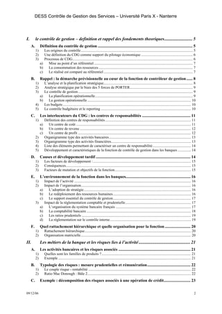 DESS Contrôle de Gestion des Services – Université Paris X - Nanterre




I.        le contrôle de gestion – definition et rappel des fondements theoriques......................... 5
     A.        Définition du contrôle de gestion ............................................................................................ 5
          1)      Les origines du contrôle....................................................................................................................... 5
          2)      Une définition du CDG comme support du pilotage économique ....................................................... 6
          3)      Processus de CDG................................................................................................................................ 6
               a)    Mise au point d’un référentiel ......................................................................................................... 7
               b)    La consommation des ressources .................................................................................................... 7
               c)    Le réalisé est comparé au référentiel ............................................................................................... 7
     B.        Rappel : la démarche prévisionnelle au cœur de la fonction de contrôleur de gestion ...... 8
          1)    L’analyse et la planification stratégique............................................................................................... 8
          2)    Analyse stratégique par le biais des 5 forces de PORTER................................................................... 9
          3)    Le contrôle de gestion .......................................................................................................................... 9
             a)    La planification opérationnelle........................................................................................................ 9
             b)    La gestion opérationnelle .............................................................................................................. 10
          4)    Les budgets ........................................................................................................................................ 10
          5)    Le contrôle budgétaire et le reporting ................................................................................................ 10
     C.        Les interlocuteurs du CDG : les centres de responsabilités ............................................... 11
          1)        Définition des centres de responsabilités ........................................................................................... 11
               a)      Un centre de coût .......................................................................................................................... 11
               b)      Un centre de revenu ...................................................................................................................... 12
               c)      Un centre de profit ........................................................................................................................ 12
          2)        Organigramme type des activités bancaires ....................................................................................... 13
          3)        Organigramme type des activités financières..................................................................................... 13
          4)        Liste des éléments permettant de caractériser un centre de responsabilité......................................... 14
          5)        Développement et caractéristiques de la fonction de contrôle de gestion dans les banques .............. 14
     D.        Causes et développement tardif ............................................................................................ 14
          1)        Les facteurs de développement : ........................................................................................................ 15
          2)        Conséquences..................................................................................................................................... 15
          3)        Facteurs de mutation et objectifs de la fonction................................................................................. 15
     E.        L’environnement de la fonction dans les banques............................................................... 16
          1)        Impact de l’activité ............................................................................................................................ 16
          2)        Impact de l’organisation..................................................................................................................... 16
               a)     L’adoption de stratégie.................................................................................................................. 16
               b)     Le redéploiement des ressources humaines................................................................................... 16
               c)     Le support essentiel du contrôle de gestion................................................................................... 17
          3)        Impact de la réglementation comptable et prudentielle...................................................................... 17
               a)     L‘organisation du système bancaire français ................................................................................ 17
               b)     La comptabilité bancaire ............................................................................................................... 18
               c)     Les ratios prudentiels .................................................................................................................... 19
               d)     La réglementation sur le contrôle interne...................................................................................... 19
     F.        Quel rattachement hiérarchique et quelle organisation pour la fonction ......................... 20
          1)        Rattachement hiérarchique................................................................................................................. 20
          2)        Organisation matricielle..................................................................................................................... 20
II.            Les métiers de la banque et les risques lies à l’activité .............................................. 21
     A.        Les activités bancaires et les risques associés ...................................................................... 21
          1)        Quelles sont les familles de produits ? ............................................................................................... 21
          2)        Exemple ............................................................................................................................................. 21
     B.        Typologie des risques : mesure prudentielles et rémunération.......................................... 22
          1)        Le couple risque - rentabilité ............................................................................................................. 22
          2)        Ratio Mac Donough : Bâle 2.............................................................................................................. 22
     C.        Exemple : décomposition des risques associés à une opération de crédit.......................... 23


09/12/06                                                                                                                                                                  2
 