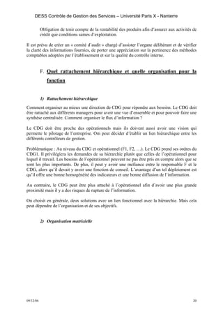 DESS Contrôle de Gestion des Services – Université Paris X - Nanterre

           Obligation de tenir compte de la rentabilité des produits afin d’assurer aux activités de
           crédit que conditions saines d’exploitation.

Il est prévu de créer un « comité d’audit » chargé d’assister l’organe délibérant et de vérifier
la clarté des informations fournies, de porter une appréciation sur la pertinence des méthodes
comptables adoptées par l’établissement et sur la qualité du contrôle interne.


           F. Quel rattachement hiérarchique et quelle organisation pour la
              fonction


           1) Rattachement hiérarchique
Comment organiser au mieux une direction de CDG pour répondre aux besoins. Le CDG doit
être rattaché aux différents managers pour avoir une vue d’ensemble et pour pouvoir faire une
synthèse centralisée. Comment organiser le flux d’information ?

Le CDG doit être proche des opérationnels mais ils doivent aussi avoir une vision qui
permette le pilotage de l’entreprise. Om peut décider d’établir un lien hiérarchique entre les
différents contrôleurs de gestion.

Problématique : Au niveau du CDG et opérationnel (F1, F2, …). Le CDG prend ses ordres du
CDG1. Il privilégiera les demandes de sa hiérarchie plutôt que celles de l’opérationnel pour
lequel il travail. Les besoins de l’opérationnel peuvent ne pas être pris en compte alors que se
sont les plus importants. De plus, il peut y avoir une méfiance entre le responsable F et le
CDG, alors qu’il devait y avoir une fonction de conseil. L’avantage d’un tel déploiement est
qu’il offre une bonne homogénéité des indicateurs et une bonne diffusion de l’information.

Au contraire, le CDG peut être plus attaché à l’opérationnel afin d’avoir une plus grande
proximité mais il y a des risques de rupture de l’information.

On choisit en générale, deux solutions avec un lien fonctionnel avec la hiérarchie. Mais cela
peut dépendre de l’organisation et de ses objectifs.


           2) Organisation matricielle




09/12/06                                                                                          20
 