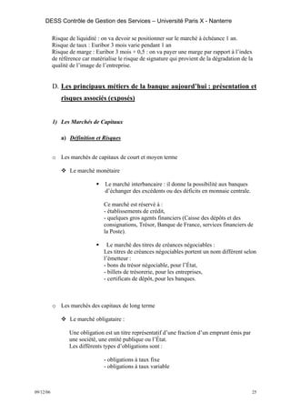 DESS Contrôle de Gestion des Services – Université Paris X - Nanterre

           Risque de liquidité : on va devoir se positionner sur le marché à échéance 1 an.
           Risque de taux : Euribor 3 mois varie pendant 1 an
           Risque de marge : Euribor 3 mois + 0,5 : on va payer une marge par rapport à l’index
           de référence car matérialise le risque de signature qui provient de la dégradation de la
           qualité de l’image de l’entreprise.


           D. Les principaux métiers de la banque aujourd’hui : présentation et
              risques associés (exposés)


           1) Les Marchés de Capitaux

              a) Définition et Risques


           o Les marchés de capitaux de court et moyen terme

                  Le marché monétaire

                                  Le marché interbancaire : il donne la possibilité aux banques
                                  d’échanger des excédents ou des déficits en monnaie centrale.

                                 Ce marché est réservé à :
                                 - établissements de crédit,
                                 - quelques gros agents financiers (Caisse des dépôts et des
                                 consignations, Trésor, Banque de France, services financiers de
                                 la Poste).

                                   Le marché des titres de créances négociables :
                                 Les titres de créances négociables portent un nom différent selon
                                 l’émetteur :
                                 - bons du trésor négociable, pour l’État,
                                 - billets de trésorerie, pour les entreprises,
                                 - certificats de dépôt, pour les banques.



           o Les marchés des capitaux de long terme

                  Le marché obligataire :

                  Une obligation est un titre représentatif d’une fraction d’un emprunt émis par
                  une société, une entité publique ou l’État.
                  Les différents types d’obligations sont :

                                 - obligations à taux fixe
                                 - obligations à taux variable



09/12/06                                                                                           25
 
