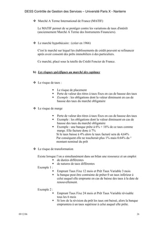 DESS Contrôle de Gestion des Services – Université Paris X - Nanterre

              Marché A Terme International de France (MATIF)

              Le MATIF permet de se protéger contre les variations de taux d'intérêt
              (anciennement Marché A Terme des Instruments Financiers).


              Le marché hypothécaire : (créer en 1966)

              C'est le marché sur lequel les établissements de crédit peuvent se refinancer
              après avoir consenti des prêts immobiliers à des particuliers.

              Ce marché, placé sous la tutelle du Crédit Foncier de France.


           b) Les risques spécifiques au marché des capitaux


              Le risque de taux :

                             Le risque de placement
                             Perte de valeur des titres à taux fixes en cas de hausse des taux
                             Exemple : les obligations dont la valeur diminuent en cas de
                             hausse des taux du marché obligataire

              Le risque de marge

                             Perte de valeur des titres à taux fixes en cas de hausse des taux
                             Exemple : les obligations dont la valeur diminuent en cas de
                             hausse des taux du marché obligataire
                             Exemple : une banque prête à 6% + 16% de ce taux comme
                             marge. Elle facture donc à 7%
                             Si le taux baisse à 4% alors le taux facturé sera de 4,64%
                             Par conséquent elle ne toucherait plus 1% mais 0.64% du ²
                             montant nominal du prêt

              Le risque de transformation

              Existe lorsque l’on a simultanément dans un bilan une ressource et un emploi
                              de durées différentes
                              de natures de taux différentes
              Exemple 1 :
                              Emprunt Taux Fixe 12 mois et Prêt Taux Variable 3 mois
                              la banque peut être contrainte de prêter 0 un taux inférieur à
                              celui auquel elle emprunte en cas de baisse des taux à la date de
                              renouvellement.

              Exemple 2 :
                             Emprunt Taux Fixe 24 mois et Prêt Taux Variable révisable
                             tous les 6 mois
                             Si lors de la révision du prêt les taux ont baissé, alors la banque
                             empruntera à un taux supérieur à celui auquel elle prête.


09/12/06                                                                                       26
 