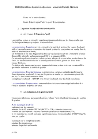 DESS Contrôle de Gestion des Services – Université Paris X - Nanterre




                  Ecarts sur la nature des taux

                  Ecarts de durée entre l’actif et passif de même nature


           2) La gestion d’actifs : revenus et indicateurs

              a) Les revenus de la gestion d’actif


La société de gestion se rémunère en prélevant des commissions sur les fonds qu’elle gère.
On distingue trois types principaux de commissions.

Les commissions de gestion servent à rémunérer la société de gestion. Sur chaque fonds, est
prélevé mensuellement un pourcentage de frais de gestion (ce pourcentage est précisé dans la
notice d’information du fonds).
On doit retirer de ces frais de gestion les frais de vie sociale qui servent à rémunérer la tenue
d’assemblée générale, les honoraires des CAC et la redevance COB.
On retranche également des rétrocessions qui sont à la part de revenu allant au distributeur du
fonds. Ce distributeur est souvent le réseau quand la société de gestion est filiale d’une
banque de réseau.
On obtient suite à ces retranchements les commissions de gestion nettes qui correspond à ce
que touche réellement la société de gestion.

Les commissions de sur performance ou commissions variables sont prélevées lorsque le
fonds dépasse un benchmark. La société de gestion ne touche ces commissions qu’une fois
par an, à la date d’anniversaire du fonds.
Exemple de benchmark : l’EONIA peut être un benchmark pour des fonds monétaires

Les commissions de mouvements ou commissions de transactions sont prélevées lors de la
vente ou du rachat de parts d’un fonds.


              b) Les indicateurs de la gestion d’actifs


Nous avons sélectionné quelques indicateurs évaluant l’activité et la performance des sociétés
de gestion.

A. les indicateurs d’activité
Indicateurs sur les encours :
Montant des actifs nets des OPCVM (SICAV + FCP) = montant des encours
Montant des souscriptions – rachats = montant de la collecte nette des OPCVM,
Si cet indicateur est positif, alors cela signifie que plus de clients ont acheté d’OPCVM qu’ils
n’en ont vendus.

Indicateurs sur le compte de résultat :
Montant des commissions
Montant du produit net bancaire


09/12/06                                                                                       27
 