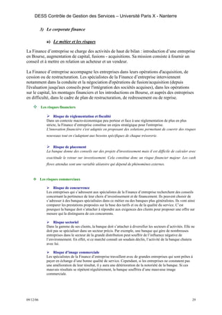 DESS Contrôle de Gestion des Services – Université Paris X - Nanterre

           3) Le corporate finance

              a) Le métier et les risques

La Finance d’entreprise se charge des activités de haut de bilan : introduction d’une entreprise
en Bourse, augmentation de capital, fusions - acquisitions. Sa mission consiste à fournir un
conseil et à mettre en relation un acheteur et un vendeur.

La Finance d’entreprise accompagne les entreprises dans leurs opérations d'acquisition, de
cession ou de restructuration. Les spécialistes de la Finance d’entreprise interviennent
notamment dans la conduite et la négociation d'opérations de fusion/acquisition (depuis
l'évaluation jusqu'aux conseils pour l'intégration des sociétés acquises), dans les opérations
sur le capital, les montages financiers et les introductions en Bourse, et auprès des entreprises
en difficulté, dans le cadre de plan de restructuration, de redressement ou de reprise.

           Les risques financiers

                   Risque de réglementation et fiscalité
              Dans un contexte macro-économique peu porteur et face à une réglementation de plus en plus
              stricte, la Finance d’entreprise constitue un enjeu stratégique pour l'entreprise.
              L'innovation financière s'est adaptée en proposant des solutions permettant de couvrir des risques
              nouveaux tout en s'adaptant aux besoins spécifiques de chaque trésorerie.


                  Risque de placement
              La banque donne des conseils sur des projets d'investissement mais il est difficile de calculer avec
              exactitude le retour sur investissement. Cela constitue donc un risque financier majeur. Les cash
              flows attendus sont une variable aléatoire qui dépend de phénomènes externes.



           Les risques commerciaux

                  Risque de concurrence
              Les entreprises qui s’adressent aux spécialistes de la Finance d’entreprise recherchent des conseils
              concernant la pertinence de leur choix d’investissement et de financement. Ils peuvent choisir de
              s’adresser à des banques spécialisées dans ce métier ou des banques plus généralistes. Ils vont ainsi
              comparer les prestations proposées sur la base des tarifs et ou de la qualité du service. C’est
              pourquoi la banque doit s’attacher à répondre aux exigences des clients pour proposer une offre sur
              mesure qui la distinguera de ces concurrents.

                   Risque sectoriel
              Dans la gamme de ses clients, la banque doit s’attacher à diversifier les secteurs d’activités. Elle ne
              doit pas se spécialiser dans un secteur précis. Par exemple, une banque qui gère de nombreuses
              entreprises dans le secteur de la grande distribution peut souffrir de l’influence négative de
              l’environnement. En effet, si ce marché connaît un soudain déclin, l’activité de la banque chutera
              avec lui.

                  Risque d’image commerciale
              Les spécialistes de la Finance d’entreprise travaillent avec de grandes entreprises qui sont prêtes à
              payer en échange d’une bonne qualité de service. Cependant, si les entreprises ne constatent pas
              une amélioration de leur résultat, il y aura une détérioration de la notoriété de la banque. Si ces
              mauvais résultats se répètent régulièrement, la banque souffrira d’une mauvaise image
              commerciale.




09/12/06                                                                                                           29
 
