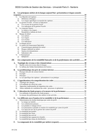 DESS Contrôle de Gestion des Services – Université Paris X - Nanterre

  D. Les principaux métiers de la banque aujourd’hui : présentation et risques associés
  (exposés) ........................................................................................................................................... 25
       1)        Les Marchés de Capitaux................................................................................................................... 25
            a)      Définition et Risques..................................................................................................................... 25
            b)      Les risques spécifiques au marché des capitaux............................................................................ 26
       2)        La gestion d’actifs : revenus et indicateurs ........................................................................................ 27
            a)      Les revenus de la gestion d’actif ................................................................................................... 27
            b)      Les indicateurs de la gestion d’actifs............................................................................................. 27
       3)        Le corporate finance .......................................................................................................................... 29
            a)      Le métier et les risques.................................................................................................................. 29
            b)      Rentabilité et tableau de bord........................................................................................................ 31
       4)        Banque de détail................................................................................................................................. 32
            a)      Les métiers .................................................................................................................................... 32
            b)      Les risques..................................................................................................................................... 33
            c)      Les revenus ................................................................................................................................... 33
            d)      Les indicateurs .............................................................................................................................. 34
       5)        La banque privée................................................................................................................................ 37
       6)        Le métier du Financement Spécialisé ................................................................................................ 40
            a)      Caractéristiques générales du métier ............................................................................................. 40
            b)      Risques inhérents au métier........................................................................................................... 41
            c)      Sources de rémunération ............................................................................................................... 41
            d)      Indicateurs clés.............................................................................................................................. 42
       7)        L’International ................................................................................................................................... 43
            a)      RISQUES :.................................................................................................................................... 45
III.        Les composantes de la rentabilité bancaire et de la performance des activités ........ 48
  A.        Typologie des revenus et des rémunérations ....................................................................... 48
       1)        Quelles sortes de revenus dans la banque .......................................................................................... 48
       2)        Le tableau des Soldes Intermédiaires de Gestion............................................................................... 48
  B.        La problématique des prix de cessions internes .................................................................. 49
       1)        Pourquoi des prix de cession interne.................................................................................................. 49
       2)        Exemple : ........................................................................................................................................... 49
       3)        Principes : .......................................................................................................................................... 50
       4)        Le cas spécifique des capitaux : présentation et cas pratique............................................................. 50
  C.        L’appréhension et la compréhension des coûts ................................................................... 50
       1)        Typologie des charges........................................................................................................................ 50
       2)        Les méthodes de calcul des coûts....................................................................................................... 50
       3)        Approches traditionnelles de répartition des coûts............................................................................. 50
       4)        Autres méthodes de ventilation des coûts : processus et opérations .................................................. 50
  D.        L’allocation des fonds propres et la mesure de la performance ........................................ 51
       1.        Les méthodes d’allocation des fonds propres .................................................................................... 51
       1)        La mesure des performances des métiers et des activités................................................................... 51
  E.        Les différents axes d’analyse de la rentabilité et de la performance ................................. 52
       1)        Détermination du résultat analytique par centre de profit .................................................................. 52
            a)      La marge sur intérêts ..................................................................................................................... 53
            b)      Les commissions perçues .............................................................................................................. 53
            c)      Les produits et charges divers ....................................................................................................... 53
            d)      Les précautions à prendre en matière de rentabilité par centre de profit ....................................... 54
            e)      Les ratios de suivi de la gestion des centres de profit ................................................................... 54
       2)        La rentabilité par produit.................................................................................................................... 55
       3)        La rentabilité par client ...................................................................................................................... 55
       4)        La rentabilité par activité ................................................................................................................... 55
       5)        La rentabilité par segment de clientèle............................................................................................... 56
       6)        La rentabilité par réseau de distribution............................................................................................. 56
  F.        La composante de la rentabilité par métiers (exposés) ....................................................... 56



09/12/06                                                                                                                                                                3
 