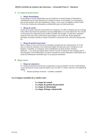 DESS Contrôle de Gestion des Services – Université Paris X - Nanterre

           Les risques de gestion interne

                   Risque déontologique
               En travaillant en étroite collaboration avec les entreprises, la banque dispose d’informations
               confidentielles sur la santé financière de l’entreprise comme sur sa stratégie. Ces informations
               peuvent être utilisées à des fins frauduleuses. Il peut y avoir ce que l’on appelle un délit d’initié.
               C’est le fait d’utiliser des informations confidentielles pour son intérêt personnel.

                    Risque de conseil
               Il porte sur la nature même du conseil donné aux entreprises. En effet, le banquier qui est en charge
               d’une affaire doit fournir des prestations en toute indépendance et en toute objectivité. Ses conseils
               ne doivent pas être influencés par des conflits d’intérêts. Par exemple, s’il gère deux entreprises
               ayant des liens entre elles, il peut choisir de privilégier l’une d’entre elle. Il peut également
               privilégier ses propres intérêts en tentant d’accélérer la conclusion d’une vente pour être payé plus
               tôt.

                    Risque de gestion du personnel
               Dans ce métier, il arrive souvent qu’une entreprise soit gérée par une seule personne. Il se créé
               donc un climat de confiance et une relation privilégiée de long terme entre l’entreprises et son
               banquier. Cependant, si ce banquier venait à abandonner son poste (retraite, mutation,
               démission…), il y aurait une rupture dans l’activité. La prise en charge de cette entreprise par un
               autre banquier se fera difficilement car il devra assimiler une masse importante d’informations et il
               existe des informations informelles que l’on ne peut pas transmettre.


           Risque externe

                   Risque de conjoncture :
               Le volume de transactions de fusions et acquisitions au niveau mondial s’est élevé à 440 milliards
               ce qui représente le niveau le plus bas depuis 8 ans. En 2001, le volume s’élevait à 762 milliards de
               dollars.
                         Situation politique incertaine + scandales comptables


Les 4 risques essentiels de ce métier sont :

                                  -   Le risque de conseil
                                  -   Le risque de gestion du personnel
                                  -   Le risque de déontologie
                                  -   Le risque d'image commerciale




09/12/06                                                                                                                30
 