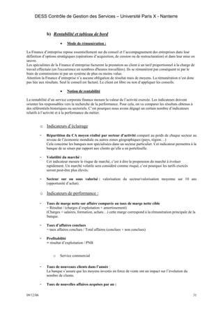 DESS Contrôle de Gestion des Services – Université Paris X - Nanterre


               b) Rentabilité et tableau de bord

                        •   Mode de rémunération :

La Finance d’entreprise repose essentiellement sur du conseil et l’accompagnement des entreprises dans leur
définition d’options stratégiques (opérations d’acquisition, de cession ou de restructuration) et dans leur mise en
œuvre.
Les spécialistes de la Finance d’entreprise facturent la prestation au client à un tarif proportionnel à la charge de
travail effectuée (en l'occurrence en nombres d'heures travaillées). Ils se rémunèrent par conséquent ni par le
biais de commissions ni par un système de plus ou moins value.
Attention la Finance d’entreprise n’a aucune obligation de résultat mais de moyens. La rémunération n’est donc
pas liée aux résultats. Seul le conseil est facturé. Le client est libre ou non d’appliquer les conseils.

                        •   Notion de rentabilité

La rentabilité d’un service corporate finance mesure la valeur de l’activité exercée. Les indicateurs doivent
orienter les responsables vers la recherche de la performance. Pour cela, on va comparer les résultats obtenus à
des référentiels historiques ou sectoriels. C’est pourquoi nous avons dégagé un certain nombre d’indicateurs
relatifs à l’activité et à la performance du métier.


           o Indicateurs d’éclairage

           -   Répartition du CA moyen réalisé par secteur d’activité comparé au poids de chaque secteur au
               niveau de l’économie mondiale ou autres zones géographiques (pays, région…)
               Cela concerne les banques non spécialisées dans un secteur particulier. Cet indicateur permettra à la
               banque de se situer par rapport aux clients qu’elle a en portefeuille.

           -   Volatilité du marché :
               Cet indicateur mesure le risque de marché, c’est à dire la propension du marché à évoluer
               rapidement. Un marché volatile sera considéré comme risqué, c’est pourquoi les tarifs exercés
               seront peut-être plus élevés.

           -   Secteur sur ou sous valorisé : valorisation du secteur/valorisation moyenne sur 10 ans
               (opportunité d’achat).

           o Indicateurs de performance :

           -   Taux de marge nette sur affaire comparée au taux de marge nette cible
               = Résultat / (charges d’exploitation + amortissement)
               (Charges = salaires, formation, achats…) cette marge correspond à la rémunération principale de la
               banque.

           -   Taux d’affaires conclues
               = taux affaires conclues / Total affaires (conclues + non conclues)

           -   Profitabilité
               = résultat d’exploitation / PNB


                   o    Service commercial

           -   Taux de nouveaux clients dans l’année :
               La banque s’assure que les moyens investis en force de vente ont un impact sur l’évolution du
               nombre de clients.

           -   Taux de nouvelles affaires acquises par an :

09/12/06                                                                                                           31
 
