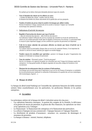 DESS Contrôle de Gestion des Services – Université Paris X - Nanterre

               En sachant qu’un même client peut demander plusieurs types de conseils.

           -   Taux d’abandon des clients sur les affaires en cours
               = nombre de départ des clients / nombre total de clients
               Evaluation du nombre de clients mécontents de la qualité des services proposés.

           -   Nombre d’articles de presse citant la société et la banque par affaire traitée.
               Permet d’améliorer l’image commerciale de la société et mesurer l’impact sur l’actualité
               économique des opérations réalisées.

           o Indicateurs d’activité/ de moyens

           -   Rapidité d’instruction des dossiers par type d’activité
               = date de traitement des dossiers – date d’arrivée des dossiers
               Cet indicateur traduit l’efficacité du service et permet de connaître le niveau de satisfaction du
               client car son souhait principal réside dans la rapidité d’instruction d’un dossier. Le personnel étant
               le moyen le plus important engagé, un bon contrôle de la gestion du personnel est important.

           -   Coût de la masse salariale des personnes affectées au dossier par heure d’activité sur le
               montant facturé.
               Les salaires étant les principales charges dans un service de corporate finance, il est important de
               calculer le coût de la masse salariale par rapport au résultat dégagé.

           -   Nombre moyen de conseillers par opération : permet à la banque de gérer l’organisation des
               équipes et d’anticiper un manque de personnel.

           -   Taux de rotation = Personnel sortant / Total du personnel
               Savoir si la banque a la capacité de garder ses conseillers qui sont l’image de la banque auprès des
               entreprises. Un trop grand nombre de départs engendre de nouvelles charge de formation et de
               recrutement.

           -   Montant des investissements dans les systèmes d’informations.
               Une banque qui accorde beaucoup d’importance à son service de Finance d’entreprise va multiplier
               les investissements pour améliorer le recherche d’information et la qualité des services (statistiques,
               info économiques, logiciel…).


           4) Banque de détail


La banque de détail (retail banking) est l’ensemble des opérations bancaires de faible montant
unitaire faites essentiellement avec les particuliers, les professions libérales et les petites
entreprises.

               a) Les métiers


Les principaux métiers de la banque de détail s’articulent autour de cinq axes :
- Les opérations bancaires classiques : la gestion des comptes de la clientèle, la délivrance
   et la gestion de moyen de paiement, la gestion des flux financiers, les opérations sur titres
   et les opérations avec l’étranger.
- Le financement : le financement des entreprises et le financement des particuliers.
- La collecte d’épargne (niveau commercial) : l’épargne bancaire et l’épargne financière.
- La distribution de produits d’assurances : assurance vie, assurance de dommages et
   assurance de personnes.
- La banque à distance : minitel, Internet, téléphone.

09/12/06                                                                                                            32
 