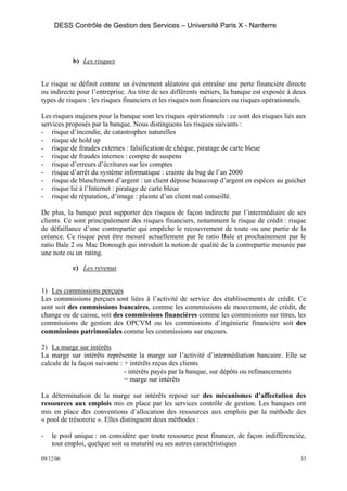 DESS Contrôle de Gestion des Services – Université Paris X - Nanterre




           b) Les risques


Le risque se définit comme un événement aléatoire qui entraîne une perte financière directe
ou indirecte pour l’entreprise. Au titre de ses différents métiers, la banque est exposée à deux
types de risques : les risques financiers et les risques non financiers ou risques opérationnels.

Les risques majeurs pour la banque sont les risques opérationnels : ce sont des risques liés aux
services proposés par la banque. Nous distinguons les risques suivants :
- risque d’incendie, de catastrophes naturelles
- risque de hold up
- risque de fraudes externes : falsification de chèque, piratage de carte bleue
- risque de fraudes internes : compte de suspens
- risque d’erreurs d’écritures sur les comptes
- risque d’arrêt du système informatique : crainte du bug de l’an 2000
- risque de blanchiment d’argent : un client dépose beaucoup d’argent en espèces au guichet
- risque lié à l’Internet : piratage de carte bleue
- risque de réputation, d’image : plainte d’un client mal conseillé.

De plus, la banque peut supporter des risques de façon indirecte par l’intermédiaire de ses
clients. Ce sont principalement des risques financiers, notamment le risque de crédit : risque
de défaillance d’une contrepartie qui empêche le recouvrement de toute ou une partie de la
créance. Ce risque peut être mesuré actuellement par le ratio Bale et prochainement par le
ratio Bale 2 ou Mac Donough qui introduit la notion de qualité de la contrepartie mesurée par
une note ou un rating.

           c) Les revenus


1) Les commissions perçues
Les commissions perçues sont liées à l’activité de service des établissements de crédit. Ce
sont soit des commissions bancaires, comme les commissions de mouvement, de crédit, de
change ou de caisse, soit des commissions financières comme les commissions sur titres, les
commissions de gestion des OPCVM ou les commissions d’ingénierie financière soit des
commissions patrimoniales comme les commissions sur encours.

2) La marge sur intérêts
La marge sur intérêts représente la marge sur l’activité d’intermédiation bancaire. Elle se
calcule de la façon suivante : + intérêts reçus des clients
                               - intérêts payés par la banque, sur dépôts ou refinancements
                               = marge sur intérêts

La détermination de la marge sur intérêts repose sur des mécanismes d’affectation des
ressources aux emplois mis en place par les services contrôle de gestion. Les banques ont
mis en place des conventions d’allocation des ressources aux emplois par la méthode des
« pool de trésorerie ». Elles distinguent deux méthodes :

-   le pool unique : on considère que toute ressource peut financer, de façon indifférenciée,
    tout emploi, quelque soit sa maturité ou ses autres caractéristiques

09/12/06                                                                                       33
 