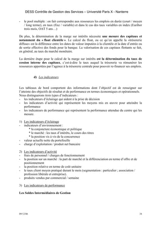DESS Contrôle de Gestion des Services – Université Paris X - Nanterre

-   le pool multiple : on fait correspondre aux ressources les emplois en durée (court / moyen
    / long terme), en taux (fixe / variable) et dans le cas des taux variables en index (Euribor
    trois mois, OAT 5 ans…)

De plus, la détermination de la marge sur intérêts nécessite une mesure des capitaux et
notamment du « float clientèle ». Le calcul du float, ou ce qu’on appelle la «trésorerie
diffuse» est la différence entre les dates de valeur imputées à la clientèle et la date d’entrée ou
de sortie effective des fonds pour la banque. La valorisation de ces capitaux flottants se fait,
en général, au taux du marché monétaire.

La dernière étape pour le calcul de la marge sur intérêts est la détermination du taux de
cession interne des capitaux, c’est-à-dire le taux auquel la trésorerie va rémunérer les
ressources apportées par l’agence à la trésorerie centrale pour pouvoir re-financer ses emplois.


           d) Les indicateurs


Les tableaux de bord comportent des informations dont l’objectif est de renseigner sur
l’atteinte des objectifs de résultat et de performance en termes économiques et opérationnels.
Nous distinguerons trois types d’indicateurs :
- les indicateurs d’éclairage qui aident à la prise de décision
- les indicateurs d’activité qui représentent les moyens mis en œuvre pour atteindre la
     performance
- les indicateurs de performance qui représentent la performance attendue du centre qui les
     mesure.

1) Les indicateurs d’éclairage
- indicateurs d’environnement :
      * la conjoncture économique et politique
      * le marché : les taux d’intérêts, le cours des titres
      * la position vis à vis de la concurrence
- valeur actuelle nette du portefeuille
- charge d’exploitation / produit net bancaire

2) Les indicateurs d’activité
- frais de personnel / charges de fonctionnement
- la position sur un marché : la part de marché et la différenciation en terme d’offre et de
   positionnement
- la position relative en terme de coût unitaire
- le taux client moyen pratiqué durant le mois (segmentation : particulier ; association /
   profession libérale et entreprise).
- produits vendus par commercial / semaine

3) Les indicateurs de performance

Les Soldes Intermédiaires de Gestion




09/12/06                                                                                         34
 
