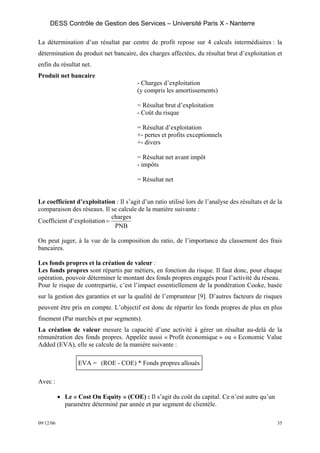 DESS Contrôle de Gestion des Services – Université Paris X - Nanterre

La détermination d’un résultat par centre de profit repose sur 4 calculs intermédiaires : la
détermination du produit net bancaire, des charges affectées, du résultat brut d’exploitation et
enfin du résultat net.
Produit net bancaire
                                         - Charges d’exploitation
                                         (y compris les amortissements)

                                         = Résultat brut d’exploitation
                                         - Coût du risque

                                         = Résultat d’exploitation
                                         +- pertes et profits exceptionnels
                                         +- divers

                                         = Résultat net avant impôt
                                         - impôts

                                         = Résultat net


Le coefficient d’exploitation : Il s’agit d’un ratio utilisé lors de l’analyse des résultats et de la
comparaison des réseaux. Il se calcule de la manière suivante :
                             charges
Coefficient d’exploitation =
                              PNB

On peut juger, à la vue de la composition du ratio, de l’importance du classement des frais
bancaires.

Les fonds propres et la création de valeur :
Les fonds propres sont répartis par métiers, en fonction du risque. Il faut donc, pour chaque
opération, pouvoir déterminer le montant des fonds propres engagés pour l’activité du réseau.
Pour le risque de contrepartie, c’est l’impact essentiellement de la pondération Cooke, basée
sur la gestion des garanties et sur la qualité de l’emprunteur [9]. D’autres facteurs de risques
peuvent être pris en compte. L’objectif est donc de répartir les fonds propres de plus en plus
finement (Par marchés et par segments).
La création de valeur mesure la capacité d’une activité à gérer un résultat au-delà de la
rémunération des fonds propres. Appelée aussi « Profit économique » ou « Economic Value
Added (EVA), elle se calcule de la manière suivante :

                  EVA = (ROE - COE) * Fonds propres alloués

Avec :

           • Le « Cost On Equity » (COE) : Il s’agit du coût du capital. Ce n’est autre qu’un
             paramètre déterminé par année et par segment de clientèle.

09/12/06                                                                                           35
 