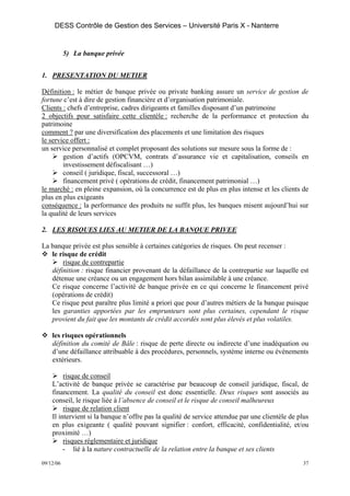 DESS Contrôle de Gestion des Services – Université Paris X - Nanterre


           5) La banque privée


1. PRESENTATION DU METIER

Définition : le métier de banque privée ou private banking assure un service de gestion de
fortune c’est à dire de gestion financière et d’organisation patrimoniale.
Clients : chefs d’entreprise, cadres dirigeants et familles disposant d’un patrimoine
2 objectifs pour satisfaire cette clientèle : recherche de la performance et protection du
patrimoine
comment ? par une diversification des placements et une limitation des risques
le service offert :
un service personnalisé et complet proposant des solutions sur mesure sous la forme de :
        gestion d’actifs (OPCVM, contrats d’assurance vie et capitalisation, conseils en
        investissement défiscalisant …)
        conseil ( juridique, fiscal, successoral …)
        financement privé ( opérations de crédit, financement patrimonial …)
le marché : en pleine expansion, où la concurrence est de plus en plus intense et les clients de
plus en plus exigeants
conséquence : la performance des produits ne suffit plus, les banques misent aujourd’hui sur
la qualité de leurs services

2. LES RISQUES LIES AU METIER DE LA BANQUE PRIVEE

La banque privée est plus sensible à certaines catégories de risques. On peut recenser :
   le risque de crédit
       risque de contrepartie
   définition : risque financier provenant de la défaillance de la contrepartie sur laquelle est
   détenue une créance ou un engagement hors bilan assimilable à une créance.
   Ce risque concerne l’activité de banque privée en ce qui concerne le financement privé
   (opérations de crédit)
   Ce risque peut paraître plus limité a priori que pour d’autres métiers de la banque puisque
   les garanties apportées par les emprunteurs sont plus certaines, cependant le risque
   provient du fait que les montants de crédit accordés sont plus élevés et plus volatiles.

    les risques opérationnels
    définition du comité de Bâle : risque de perte directe ou indirecte d’une inadéquation ou
    d’une défaillance attribuable à des procédures, personnels, système interne ou événements
    extérieurs.

         risque de conseil
    L’activité de banque privée se caractérise par beaucoup de conseil juridique, fiscal, de
    financement. La qualité du conseil est donc essentielle. Deux risques sont associés au
    conseil, le risque liée à l’absence de conseil et le risque de conseil malheureux
         risque de relation client
    Il intervient si la banque n’offre pas la qualité de service attendue par une clientèle de plus
    en plus exigeante ( qualité pouvant signifier : confort, efficacité, confidentialité, et/ou
    proximité …)
         risques réglementaire et juridique
         - lié à la nature contractuelle de la relation entre la banque et ses clients
09/12/06                                                                                         37
 