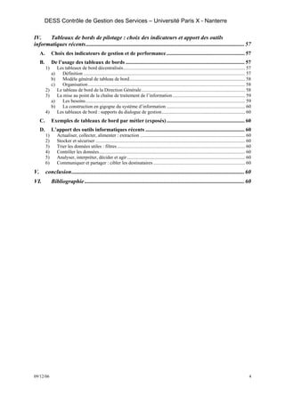 DESS Contrôle de Gestion des Services – Université Paris X - Nanterre

IV.   Tableaux de bords de pilotage : choix des indicateurs et apport des outils
informatiques récents .............................................................................................................. 57
     A.        Choix des indicateurs de gestion et de performance ........................................................... 57
     B.        De l’usage des tableaux de bords .......................................................................................... 57
          1)    Les tableaux de bord décentralisés..................................................................................................... 57
               a)  Définition ...................................................................................................................................... 57
               b)  Modèle général de tableau de bord................................................................................................ 58
               c)  Organisation .................................................................................................................................. 58
          2)    Le tableau de bord de la Direction Générale...................................................................................... 58
          3)    La mise au point de la chaîne de traitement de l’information ............................................................ 59
             a)    Les besoins .................................................................................................................................... 59
             b)    La construction en gigogne du système d’information ................................................................. 60
          4)    Les tableaux de bord : supports du dialogue de gestion..................................................................... 60
     C.        Exemples de tableaux de bord par métier (exposés) ........................................................... 60
     D.        L’apport des outils informatiques récents ........................................................................... 60
          1)        Actualiser, collecter, alimenter : extraction ....................................................................................... 60
          2)        Stocker et sécuriser ............................................................................................................................ 60
          3)        Trier les données utiles : filtres .......................................................................................................... 60
          4)        Contrôler les données......................................................................................................................... 60
          5)        Analyser, interpréter, décider et agir.................................................................................................. 60
          6)        Communiquer et partager : cibler les destinataires ............................................................................ 60
V.        conclusion........................................................................................................................ 60
VI.            Bibliographie ............................................................................................................... 60




09/12/06                                                                                                                                                              4
 