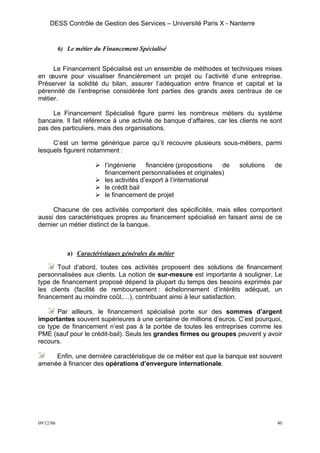 DESS Contrôle de Gestion des Services – Université Paris X - Nanterre


           6) Le métier du Financement Spécialisé


     Le Financement Spécialisé est un ensemble de méthodes et techniques mises
en œuvre pour visualiser financièrement un projet ou l’activité d’une entreprise.
Préserver la solidité du bilan, assurer l’adéquation entre finance et capital et la
pérennité de l’entreprise considérée font parties des grands axes centraux de ce
métier.

     Le Financement Spécialisé figure parmi les nombreux métiers du système
bancaire. Il fait référence à une activité de banque d’affaires, car les clients ne sont
pas des particuliers, mais des organisations.

     C’est un terme générique parce qu’il recouvre plusieurs sous-métiers, parmi
lesquels figurent notamment :

                           l’ingénierie    financière (propositions de   solutions   de
                           financement personnalisées et originales)
                           les activités d’export à l’international
                           le crédit bail
                           le financement de projet

     Chacune de ces activités comportent des spécificités, mais elles comportent
aussi des caractéristiques propres au financement spécialisé en faisant ainsi de ce
dernier un métier distinct de la banque.



              a) Caractéristiques générales du métier

       Tout d’abord, toutes ces activités proposent des solutions de financement
personnalisées aux clients. La notion de sur-mesure est importante à souligner. Le
type de financement proposé dépend la plupart du temps des besoins exprimés par
les clients (facilité de remboursement : échelonnement d’intérêts adéquat, un
financement au moindre coût,…), contribuant ainsi à leur satisfaction.

      Par ailleurs, le financement spécialisé porte sur des sommes d’argent
importantes souvent supérieures à une centaine de millions d’euros. C’est pourquoi,
ce type de financement n’est pas à la portée de toutes les entreprises comme les
PME (sauf pour le crédit-bail). Seuls les grandes firmes ou groupes peuvent y avoir
recours.

     Enfin, une dernière caractéristique de ce métier est que la banque est souvent
amenée à financer des opérations d’envergure internationale.




09/12/06                                                                              40
 