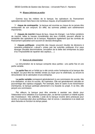 DESS Contrôle de Gestion des Services – Université Paris X - Nanterre

           b) Risques inhérents au métier


     Comme tous les métiers de la banque, les opérateurs du financement
spécialisé doivent faire face à de nombreux risques, et principalement trois :

       risque de contrepartie : la banque est soumise au risque de ne jamais être
remboursée de son emprunt. En effet, les sommes prêtées sont extrêmement
importantes.

        risques de marché (risque de taux, risque de change) : Les fortes variations
de marché, telles la hausse considérable des taux d’intérêt, peuvent affecter la
rentabilité des opérations de la banque. Rappelons également que les contrats de
financement spécialisé sont souvent en devises étrangères.

        risques politiques : ensemble des risques pouvant résulter de décisions à
    caractère unilatéral et « abusif » prises pas les autorités publiques d’un pays
    étranger (fiscalité discriminatoire, annulation de la dette des entreprises du pays
    d’où l’impossibilité de rapatrier des capitaux,…).



           c) Sources de rémunération

      La rémunération de la banque comporte deux parties : une partie fixe et une
partie variable.

     La partie fixe est un forfait qui a été conclu entre l’entreprise et la banque dès
le départ. Ca peut être les intérêts versés (ou loyer pour le crédit-bail), ou encore la
rémunération de la valorisation d’une entreprise.

      La partie variable correspond généralement à une commission de succès, liée
à la réalisation, et donc le succès, de l’opération. Elle est généralement calculée en
pourcentage des capitaux engagés. Par exemple, dans le cadre d’une transmission
d’entreprise, la banque participe pleinement à la réussite du projet. A ce titre, elle
perçoit une commission.

      Par ailleurs, la banque peut être amenée à assister ses clients pour
l’élaboration et la validation d’un business plan, ce dernier suscitant un intérêt auprès
des investisseurs très sollicités. L’aide de la banque s’avère alors précieuse pour
rendre un business plan plus synthétique, clair et concis. L’assistance à ce stade est
alors facturée en fonction du temps passé.




09/12/06                                                                               41
 