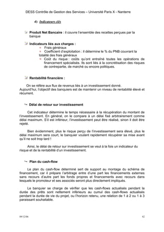 DESS Contrôle de Gestion des Services – Université Paris X - Nanterre

              d) Indicateurs clés


           Produit Net Bancaire : il couvre l’ensemble des recettes perçues par la
           banque

           Indicateurs liés aux charges :
                     Frais généraux
                     Coefficient d’exploitation : il détermine le % du PNB couvrant la
                 totalité des frais généraux
                     Coût du risque : coûts qu’ont entraîné toutes les opérations de
                     financement spécialisés. Ils sont liés à la concrétisation des risques
                     de contrepartie, de marché ou encore politiques.


           Rentabilité financière :

    On se réfère aux flux de revenus liés à un investissement donné.
Aujourd’hui, l’objectif des banquiers est de maintenir un niveau de rentabilité élevé et
récurrent.


           Délai de retour sur investissement

      Cet indicateur détermine le temps nécessaire à la récupération du montant de
l’investissement. En général, on le compare à un délai fixé arbitrairement comme
délai maximum. S’il est inférieur, l’investissement peut être réalisé, sinon il doit être
rejeté.

       Bien évidemment, plus le risque perçu de l’investissement sera élevé, plus le
délai maximum sera court, le banquier voulant rapidement récupérer sa mise avant
qu’il ne soit trop tard !

     Ainsi, le délai de retour sur investissement se veut à la fois un indicateur du
risque et de la rentabilité d’un investissement.


           Plan du cash-flow

     Le plan du cash-flow déterminé sert de support au montage du schéma de
financement, car il prépare l’arbitrage entre d’une part les financements externes
sans recours d’autre part les fonds propres et financements avec recours dans
lesquels le promoteur et ses associés seront plus directement impliqués.

     Le banquier se charge de vérifier que les cash-flows actualisés pendant la
durée des prêts sont nettement inférieurs au cumul des cash-flows actualisés
pendant la durée de vie du projet, ou l’horizon retenu, une relation de 1 à 2 ou 1 à 3
paraissant souhaitable.




09/12/06                                                                                 42
 