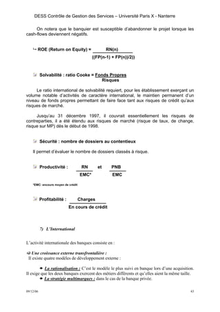 DESS Contrôle de Gestion des Services – Université Paris X - Nanterre

     On notera que le banquier est susceptible d’abandonner le projet lorsque les
cash-flows deviennent négatifs.


       ROE (Return on Equity) =                    RN(n)
                                           ((FP(n-1) + FP(n))/2))



           Solvabilité : ratio Cooke = Fonds Propres
                                          Risques

     Le ratio international de solvabilité requiert, pour les établissement exerçant un
volume notable d’activités de caractère international, le maintien permanent d’un
niveau de fonds propres permettant de faire face tant aux risques de crédit qu’aux
risques de marché.

     Jusqu’au 31 décembre 1997, il couvrait essentiellement les risques de
contreparties, il a été étendu aux risques de marché (risque de taux, de change,
risque sur MP) dès le début de 1998.


           Sécurité : nombre de dossiers au contentieux

    Il permet d’évaluer le nombre de dossiers classés à risque.


           Productivité :            RN       et     PNB
                                    EMC*             EMC

    *EMC: encours moyen de crédit




           Profitabilité :          Charges
                             En cours de crédit



           7) L’International


L’activité internationale des banques consiste en :

   Une croissance externe transfrontalière :
 Il existe quatre modèles de développement externe :

           La rationalisation : C’est le modèle le plus suivi en banque lors d’une acquisition.
Il exige que les deux banques exercent des métiers différents et qu’elles aient la même taille.
           La stratégie multimarques : dans le cas de la banque privée.

09/12/06                                                                                     43
 