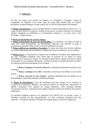 DESS Contrôle de Gestion des Services – Université Paris X - Nanterre


           a) RISQUES :


En plus des risques que courent les banques en s’installant à l’étranger : risque de
contrepartie, de liquidité et les autres types de risque déjà abordés dans les exposés
précédents, on peut distinguer d’autres risques liés à l’activité internationale des banques :

   Risques opérationnels : l’accord de Bâle définit les risques opérationnel comme suit : « le
risque de perte directe ou indirecte résultant de processus, ressources humaines ou systèmes
internes inadéquats ou défaillants ou d’événements extérieurs », on peut citer à titre
d’exemple : risques fiscaux,….

  Risque de fluctuations de cours de change.
   Risque de fluctuation de cours des marchandises : on s’intéresse à ce risque car, dans le
cadre d’un crédit documentaire, les marchandises importées sont affectées en gage et
constituent une garantie efficace dans le cas de la défaillance du client.
   Risque afférent aux opérations d’escompte : le risque peut être celui de faire mobiliser
une créance déjà éteinte par un règlement comptant du fait que le débiteur est loin et absent.

   Risques pays : ils concernent les créances sur les débiteurs solvables, mais appartenant à
des pays incapables d’honorer leurs dettes dans la monnaie de ces dettes en raison
d’insuffisance d réserves de change. Est considéré comme pays à risques tout pays en retard
de paiement sur ses échéances financières, a fortiori tout pays en rééchelonnement de dettes.
Le risque pays peut être décomposé en trois risques :

           Risque systémique de marchés financiers : matérialisé fréquemment par des crises
de change.
           Risque systémique de crédit : matérialisé souvent par des défauts sur les dettes
privées.
           Risque souverain de non transfert : rarement matérialisé par des défauts sur la
dette publique, (catastrophe naturelle, problème politique).

    Risque de blanchiment : l’une des techniques les plus usuelles est la création ou
l’acquisition d’entreprises fantômes qui peuvent justifier de nombreuses transactions en
liquide : restaurants, bars, agences de voyage, bijouteries. Cette technique présente
l’inconvénient suivant : nécessité de faire appel à plusieurs entités pour blanchir des sommes
importantes.

La deuxième méthode consiste en la réalisation d’un SWAP avec un société « sœur » à
l’étranger contrôlée par des narcotrafficants. Les deux entreprises échangent des flux
financiers : l’entreprise transfert à l’étranger de l’argent propre et reçoit de l’argent sale.




09/12/06                                                                                     45
 