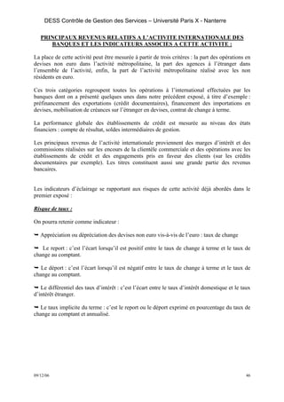 DESS Contrôle de Gestion des Services – Université Paris X - Nanterre

   PRINCIPAUX REVENUS RELATIFS A L’ACTIVITE INTERNATIONALE DES
      BANQUES ET LES INDICATEURS ASSOCIES A CETTE ACTIVITE :

La place de cette activité peut être mesurée à partir de trois critères : la part des opérations en
devises non euro dans l’activité métropolitaine, la part des agences à l’étranger dans
l’ensemble de l’activité, enfin, la part de l’activité métropolitaine réalisé avec les non
résidents en euro.

Ces trois catégories regroupent toutes les opérations à l’international effectuées par les
banques dont on a présenté quelques unes dans notre précédent exposé, à titre d’exemple :
préfinancement des exportations (crédit documentaires), financement des importations en
devises, mobilisation de créances sur l’étranger en devises, contrat de change à terme.

La performance globale des établissements de crédit est mesurée au niveau des états
financiers : compte de résultat, soldes intermédiaires de gestion.

Les principaux revenus de l’activité internationale proviennent des marges d’intérêt et des
commissions réalisées sur les encours de la clientèle commerciale et des opérations avec les
établissements de crédit et des engagements pris en faveur des clients (sur les crédits
documentaires par exemple). Les titres constituent aussi une grande partie des revenus
bancaires.


Les indicateurs d’éclairage se rapportant aux risques de cette activité déjà abordés dans le
premier exposé :

Risque de taux :

On pourra retenir comme indicateur :

   Appréciation ou dépréciation des devises non euro vis-à-vis de l’euro : taux de change

   Le report : c’est l’écart lorsqu’il est positif entre le taux de change à terme et le taux de
change au comptant.

   Le déport : c’est l’écart lorsqu’il est négatif entre le taux de change à terme et le taux de
change au comptant.

   Le différentiel des taux d’intérêt : c’est l’écart entre le taux d’intérêt domestique et le taux
d’intérêt étranger.

   Le taux implicite du terme : c’est le report ou le déport exprimé en pourcentage du taux de
change au comptant et annualisé.




09/12/06                                                                                         46
 