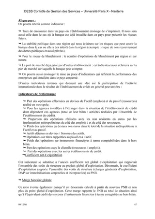 DESS Contrôle de Gestion des Services – Université Paris X - Nanterre

Risque pays :
On pourra retenir comme indicateur :

   Taux de croissance dans un pays où l’établissement envisage de s’implanter. Il nous sera
aussi utile dans le cas où la banque est déjà installée dans ce pays pour prévenir les risques
futurs.
   La stabilité politique dans une région qui nous éclairera sur les risques que peut courir la
banque dans le cas ou elle a des intérêt dans la région (exemple : risque de non recouvrement
des dettes publiques et aussi privées).
   Pour le risque de blanchiment : le nombre d’opérations de blanchiment par région et par
nature.
   La part de marché déjà prise par d’autres établissement : cet indicateur nous éclairera sur la
part de marché sur laquelle la banque peut compter.
   On pourra aussi envisager le mise en place d’indicateurs qui reflètent la performance des
entreprises qui installées dans le pays concerné.
D’autres indicateurs internes qui donnent une idée sur la participation de l’activité
internationale dans le résultat de l’établissement de crédit en général peuvent être :

Indicateurs de Performance

        Part des opérations effectuées en devises de l’actif (emplois) et du passif (ressources)
    réalisé en métropole.
        Pour les agences installées à l’étranger dans la situation de l’établissement de crédit
    dont dépendent ces agences (total de leur bilan / activités réalisées par l’ensemble de
    l’établissement de crédit).
         Proportion des opérations réalisées avec les non résidents en euros par les
    implantations métropolitaines du côté des emplois d et du côté des ressources.
       Poids des opérations en devises non euros dans le total de la situation métropolitaine à
    l’actif et au passif.
       Actifs détenus en devises / Sommes des actifs.
       Opérations sur titres rapportées au passif et à l’actif.
        Poids des opérations sur instruments financières à terme comptabilisées dans le hors
    bilan.
       Part des opérations avec la clientèle (ressources / emplois).
        Part des opérations avec les autres établissements de crédit.
      Coefficient net d’exploitation

Cet indicateur se substitue à l’ancien coefficient net global d’exploitation qui rapportait
l’ensemble des coûts de structure au produit global d’exploitation. Désormais, le coefficient
d’exploitation rapporte l’ensemble des coûts de structure (charges générales d’exploitation,
DAP sur immobilisations corporelles et incorporelles) au PNB.

   Marge bancaire globale

Ce ratio évolue également puisqu’il est désormais calculé à partir du nouveau PNB et non
plus du point global d’exploitation. Cette marge rapporte le PNB au total de situation ainsi
qu’à l’équivalent crédit des encours d’instruments financiers à terme enregistrés au hors bilan.


09/12/06                                                                                       47
 