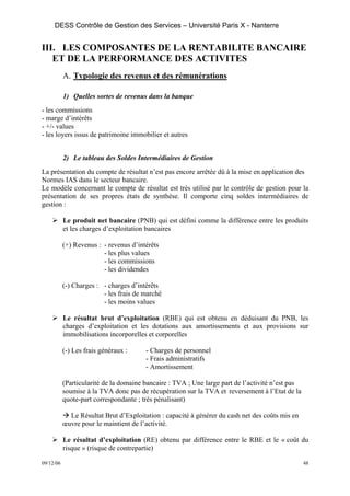 DESS Contrôle de Gestion des Services – Université Paris X - Nanterre


III. LES COMPOSANTES DE LA RENTABILITE BANCAIRE
   ET DE LA PERFORMANCE DES ACTIVITES
           A. Typologie des revenus et des rémunérations

           1) Quelles sortes de revenus dans la banque
- les commissions
- marge d’intérêts
- +/- values
- les loyers issus de patrimoine immobilier et autres


           2) Le tableau des Soldes Intermédiaires de Gestion
La présentation du compte de résultat n’est pas encore arrêtée dû à la mise en application des
Normes IAS dans le secteur bancaire.
Le modèle concernant le compte de résultat est très utilisé par le contrôle de gestion pour la
présentation de ses propres états de synthèse. Il comporte cinq soldes intermédiaires de
gestion :

           Le produit net bancaire (PNB) qui est défini comme la différence entre les produits
           et les charges d’exploitation bancaires

           (+) Revenus : - revenus d’intérêts
                         - les plus values
                         - les commissions
                         - les dividendes

           (-) Charges : - charges d’intérêts
                         - les frais de marché
                         - les moins values

           Le résultat brut d’exploitation (RBE) qui est obtenu en déduisant du PNB, les
           charges d’exploitation et les dotations aux amortissements et aux provisions sur
           immobilisations incorporelles et corporelles

           (-) Les frais généraux :     - Charges de personnel
                                        - Frais administratifs
                                        - Amortissement

           (Particularité de la domaine bancaire : TVA ; Une large part de l’activité n’est pas
           soumise à la TVA donc pas de récupération sur la TVA et reversement à l’Etat de la
           quote-part correspondante ; très pénalisant)

             Le Résultat Brut d’Exploitation : capacité à générer du cash net des coûts mis en
           œuvre pour le maintient de l’activité.

           Le résultat d’exploitation (RE) obtenu par différence entre le RBE et le « coût du
           risque » (risque de contrepartie)

09/12/06                                                                                          48
 