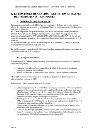 DESS Contrôle de Gestion des Services – Université Paris X - Nanterre


I. LE CONTROLE DE GESTION – DEFINITION ET RAPPEL
   DES FONDEMENTS THEORIQUES
           A. Définition du contrôle de gestion
Pour des raisons complexes, le CDG n’est pas encore perçu de façon très précise tant au
niveau des missions que des outils et méthodes qu’il met en œuvre au sein des établissements
bancaires et financiers.
Le CDG n’est pas une discipline normative, c'est-à-dire encadrée par une réglementation
externe. Aussi le CDG est-il une discipline dont les outils ont été mis au point par des
praticiens tels que FAYOL, TAYLOR, SLOAN, ARGYRIS et ANTHONY. Ils ont mis au
point des outils qui répondaient à des besoins spécifiques de recherche de compétitivité et de
réactivité.
Le facteur inexorable qui conduit à la mise en place d’un système de CDG est la pression
concurrentielle (commerciale ou financière)

Le problème auquel est confronté le CDG dans le milieu bancaire et financier est celui de la
définition du concept et de la fonction.


           1) Les origines du contrôle
Historiquement, le CDG est apparue dans les grandes entreprises industrielles en réponse à
une double exigence :

    o maintenir et développer les préoccupations d’efficacité économique auprès des
      premiers niveaux de responsabilité
    o assurer la cohérence et la coordination de structure complexes et décentralisées

   Le CDG est issu du croisement de la comptabilité de gestion et du mouvement de
décentralisation porté par la DPO.

Les moments clés de la constitution de la discipline :

    o Utilisation progressive de la comptabilité générale (2nd moitié du 19ème siècle) et mise
      au point du fameux arbre des ratios développé dans l’entreprise chimique américaine
      « Du Pont » en 1907 qui permet de lier compte de résultats et bilan et d’expliquer la
      formation de la rentabilité en partant de la marge commerciale pour aboutir à la
      rentabilité des fonds propres investis par l’actionnaire.
    o Mise au point par SLOAN, des mécanismes de « décentralisation coordonnée » à la
      GM à la fin des années 1920 dans le but de maintenir un bon niveau de réactivité et de
      lutter contre les comportements bureaucratiques.
    o Adoption des méthodes et techniques de gestion prévisionnelle par le secteur privé
      après la seconde guerre mondiale.
    o Diffusion des principes de la DPO dans les années 1960. qui ont institutionnalisé un
      mode de coordination hiérarchique fondé sur la négociation d’objectifs et le contrôle
      par les résultats. Généralisation des centres de responsabilité.




09/12/06                                                                                         5
 