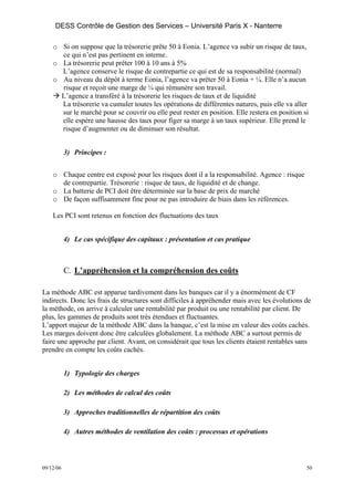 DESS Contrôle de Gestion des Services – Université Paris X - Nanterre

    o Si on suppose que la trésorerie prête 50 à Eonia. L’agence va subir un risque de taux,
      ce qui n’est pas pertinent en interne.
    o La trésorerie peut prêter 100 à 10 ans à 5%
      L’agence conserve le risque de contrepartie ce qui est de sa responsabilité (normal)
    o Au niveau du dépôt à terme Eonia, l’agence va prêter 50 à Eonia + ¼. Elle n’a aucun
      risque et reçoit une marge de ¼ qui rémunère son travail.
      L’agence a transféré à la trésorerie les risques de taux et de liquidité
      La trésorerie va cumuler toutes les opérations de différentes natures, puis elle va aller
      sur le marché pour se couvrir ou elle peut rester en position. Elle restera en position si
      elle espère une hausse des taux pour figer sa marge à un taux supérieur. Elle prend le
      risque d’augmenter ou de diminuer son résultat.


           3) Principes :


    o Chaque centre est exposé pour les risques dont il a la responsabilité. Agence : risque
      de contrepartie. Trésorerie : risque de taux, de liquidité et de change.
    o La batterie de PCI doit être déterminée sur la base de prix de marché
    o De façon suffisamment fine pour ne pas introduire de biais dans les références.

    Les PCI sont retenus en fonction des fluctuations des taux


           4) Le cas spécifique des capitaux : présentation et cas pratique



           C. L’appréhension et la compréhension des coûts

La méthode ABC est apparue tardivement dans les banques car il y a énormément de CF
indirects. Donc les frais de structures sont difficiles à appréhender mais avec les évolutions de
la méthode, on arrive à calculer une rentabilité par produit ou une rentabilité par client. De
plus, les gammes de produits sont très étendues et fluctuantes.
L’apport majeur de la méthode ABC dans la banque, c’est la mise en valeur des coûts cachés.
Les marges doivent donc être calculées globalement. La méthode ABC a surtout permis de
faire une approche par client. Avant, on considérait que tous les clients étaient rentables sans
prendre en compte les coûts cachés.


           1) Typologie des charges

           2) Les méthodes de calcul des coûts

           3) Approches traditionnelles de répartition des coûts

           4) Autres méthodes de ventilation des coûts : processus et opérations




09/12/06                                                                                       50
 