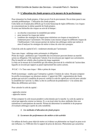 DESS Contrôle de Gestion des Services – Université Paris X - Nanterre


           D. L’allocation des fonds propres et la mesure de la performance

Pour rémunérer les fonds propres, il faut savoir d’où ils proviennent. On est donc passé à une
seconde problématique : l’allocation des fonds propres.
Cette tâche est d’autant plus difficile qu’il existe beaucoup de règles différentes. Les risques
ne consomment pas la même quantité de fonds propres.
Il existe une hiérarchie des risques au sein de la banque :

    o on cherche à maximiser la rentabilité par métier
    o pour mesurer les risque par métier
    o combiner des stratégies de risques pour minimiser ces risques et maximiser le
      rendement pour l’actionnaire. On ramène à une mesure unique les différents risques de
      l’établissement. Cette mesure permet de réaliser des arbitrages métier par métier et
      ainsi d’analyser les stratégies de métier et donc de créer des synergies.

Calcul du coût du capital (CoC) : rendement attendu par l’actionnaire

Taux sans risque : arbitrage entre actionnaire et obligation.
Prime de risque : préférence que l’ensemble des investisseurs peuvent donner au marché
action ou obligation. Elle représente l’attente d’un investisseur par rapport aux actionnaires.
Plus le marché est volatile, plus la prime de risque augmente.
Le béta est la mesure de la sensibilité qui elle-même provient de la volatilité de l’action dans
laquelle on investit par rapport au panel représentatif des autres actions.

   CoC = I x Taux sans risque + Bêta x prime de risque

Profit économique : surplus que l’entreprise a généré. Création de valeur. On peut comparer
les profits économiques sur plusieurs années. L’apport du CDG : segmentation des fonds
propres par activité à condition de pouvoir ventiler le coût du capital par activité pour calculer
la rentabilité de l’activité. Le Bêta va être le coefficient de pondération (= à la somme des
Bêtas des différentes activités).

Pour calculer le coût du capital :

- approche externe
- approche interne

Il faut comparer le coût moyen pondéré à celui donnée par le marché. Le coût du capital se
calcul par approche externe ou interne. Il y a un écart entre les deux méthodes liées aux
estimations et anticipations du marché. Permet de déterminer la rentabilité et de proposer
d’éventuels arbitrages à partir de cette rentabilité.

              1. Les méthodes d’allocation des fonds propres

           1) La mesure des performances des métiers et des activités


Un tableau de bord a pour objet de mettre en évidence un phénomène sur lequel on peut avoir
une influence. Le TDB doit être le support de prise de décision. Phénomène qui caractérise

09/12/06                                                                                        51
 