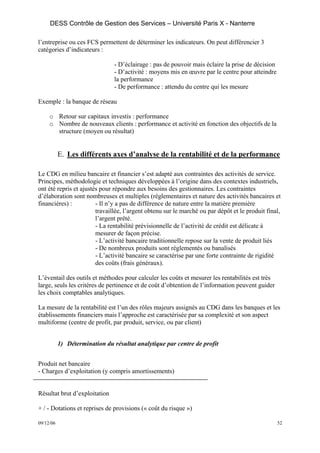 DESS Contrôle de Gestion des Services – Université Paris X - Nanterre

l’entreprise ou ces FCS permettent de déterminer les indicateurs. On peut différencier 3
catégories d’indicateurs :

                                - D’éclairage : pas de pouvoir mais éclaire la prise de décision
                                - D’activité : moyens mis en œuvre par le centre pour atteindre
                                la performance
                                - De performance : attendu du centre qui les mesure

Exemple : la banque de réseau

     o Retour sur capitaux investis : performance
     o Nombre de nouveaux clients : performance et activité en fonction des objectifs de la
       structure (moyen ou résultat)


           E. Les différents axes d’analyse de la rentabilité et de la performance

Le CDG en milieu bancaire et financier s’est adapté aux contraintes des activités de service.
Principes, méthodologie et techniques développées à l’origine dans des contextes industriels,
ont été repris et ajustés pour répondre aux besoins des gestionnaires. Les contraintes
d’élaboration sont nombreuses et multiples (réglementaires et nature des activités bancaires et
financières) :          - Il n’y a pas de différence de nature entre la matière première
                        travaillée, l’argent obtenu sur le marché ou par dépôt et le produit final,
                        l’argent prêté.
                        - La rentabilité prévisionnelle de l’activité de crédit est délicate à
                        mesurer de façon précise.
                        - L’activité bancaire traditionnelle repose sur la vente de produit liés
                        - De nombreux produits sont réglementés ou banalisés
                        - L’activité bancaire se caractérise par une forte contrainte de rigidité
                        des coûts (frais généraux).

L’éventail des outils et méthodes pour calculer les coûts et mesurer les rentabilités est très
large, seuls les critères de pertinence et de coût d’obtention de l’information peuvent guider
les choix comptables analytiques.

La mesure de la rentabilité est l’un des rôles majeurs assignés au CDG dans les banques et les
établissements financiers mais l’approche est caractérisée par sa complexité et son aspect
multiforme (centre de profit, par produit, service, ou par client)


           1) Détermination du résultat analytique par centre de profit


Produit net bancaire
- Charges d’exploitation (y compris amortissements)


Résultat brut d’exploitation

+ / - Dotations et reprises de provisions (« coût du risque »)

09/12/06                                                                                           52
 