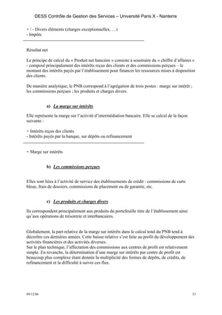 DESS Contrôle de Gestion des Services – Université Paris X - Nanterre

+ / - Divers éléments (charges exceptionnelles, …)
- Impôts


Résultat net

Le principe de calcul du « Produit net bancaire » consiste à soustraire du « chiffre d’affaires »
- composé principalement des intérêts reçus des clients et des commissions perçues – le
montant des intérêts payés par l’établissement pour financer les ressources mises à disposition
des clients.

De manière analytique, le PNB correspond à l’agrégation de trois postes : marge sur intérêt ;
les commissions perçues ; les produits et charges divers.


           a) La marge sur intérêts

Elle représente la marge sur l’activité d’intermédiation bancaire. Elle se calcul de la façon
suivante :

+ Intérêts reçus des clients
- Intérêts payés par la banque, sur dépôts ou refinancement


= Marge sur intérêts


           b) Les commissions perçues


Elles sont liées à l’activité de service des établissements de crédit : commissions de carte
bleue, frais de dossiers, commissions de placement ou de garantie, etc.


           c) Les produits et charges divers

Ils correspondent principalement aux produits du portefeuille titre de l’établissement ainsi
qu’aux opérations de trésorerie et interbancaires.


Globalement, la part relative de la marge sur intérêts dans le calcul total du PNB tend à
décroître ces dernières années. Cette baisse relative s’est faite au profit du développement des
activités financières et des activités diverses.
Sur le plan technique, l’affectation des commissions aux centres de profit est relativement
simple. En revanche, la détermination d’une marge sur intérêts par centre de profit est
beaucoup plus complexe étant donnée la multiplicité des formes de dépôts, de crédits, de
refinancement et la difficulté à suivre ces flux.




09/12/06                                                                                        53
 