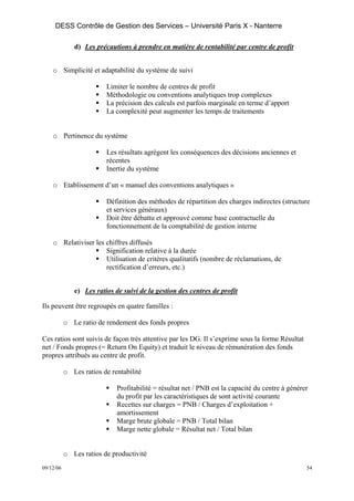 DESS Contrôle de Gestion des Services – Université Paris X - Nanterre

              d) Les précautions à prendre en matière de rentabilité par centre de profit


    o Simplicité et adaptabilité du système de suivi

                         Limiter le nombre de centres de profit
                         Méthodologie ou conventions analytiques trop complexes
                         La précision des calculs est parfois marginale en terme d’apport
                         La complexité peut augmenter les temps de traitements


    o Pertinence du système

                         Les résultats agrègent les conséquences des décisions anciennes et
                         récentes
                         Inertie du système

    o Etablissement d’un « manuel des conventions analytiques »

                         Définition des méthodes de répartition des charges indirectes (structure
                         et services généraux)
                         Doit être débattu et approuvé comme base contractuelle du
                         fonctionnement de la comptabilité de gestion interne

    o Relativiser les chiffres diffusés
                      Signification relative à la durée
                      Utilisation de critères qualitatifs (nombre de réclamations, de
                      rectification d’erreurs, etc.)


              e) Les ratios de suivi de la gestion des centres de profit

Ils peuvent être regroupés en quatre familles :

           o Le ratio de rendement des fonds propres

Ces ratios sont suivis de façon très attentive par les DG. Il s’exprime sous la forme Résultat
net / Fonds propres (= Return On Equity) et traduit le niveau de rémunération des fonds
propres attribués au centre de profit.

           o Les ratios de rentabilité

                             Profitabilité = résultat net / PNB est la capacité du centre à générer
                             du profit par les caractéristiques de sont activité courante
                             Recettes sur charges = PNB / Charges d’exploitation +
                             amortissement
                             Marge brute globale = PNB / Total bilan
                             Marge nette globale = Résultat net / Total bilan


           o Les ratios de productivité
09/12/06                                                                                          54
 