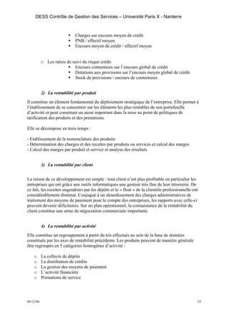 DESS Contrôle de Gestion des Services – Université Paris X - Nanterre



                             Charges sur encours moyen de crédit
                             PNB / effectif moyen
                             Encours moyen de crédit / effectif moyen


           o Les ratios de suivi du risque crédit
                            Encours contentieux sur l’encours global de crédit
                            Dotations aux provisions sur l’encours moyen global de crédit
                            Stock de provisions / encours de contentieux


           2) La rentabilité par produit
Il constitue un élément fondamental du déploiement stratégique de l’entreprise. Elle permet à
l’établissement de se concentrer sur les éléments les plus rentables de son portefeuille
d’activité et peut constituer un atout important dans la mise au point de politiques de
tarification des produits et des prestations.

Elle se décompose en trois temps :

- Etablissement de la nomenclature des produits
- Détermination des charges et des recettes par produits ou services et calcul des marges
- Calcul des marges par produit et service et analyse des résultats


           3) La rentabilité par client


La raison de ce développement est simple : tout client n’est plus profitable en particulier les
entreprises qui ont grâce aux outils informatiques une gestion très fine de leur trésorerie. De
ce fait, les recettes engendrées par les dépôts et le « float » de la clientèle professionnelle ont
considérablement diminué. Conjugué à un alourdissement des charges administratives de
traitement des moyens de paiement pour le compte des entreprises, les rapports avec celle-ci
peuvent devenir déficitaires. Sur un plan opérationnel, la connaissance de la rentabilité du
client constitue une arme de négociation commerciale importante.


           4) La rentabilité par activité
Elle constitue un regroupement à partir de tris effectués au sein de la base de données
constituée par les axes de rentabilité précédents. Les produits peuvent de manière générale
être regroupés en 5 catégories homogènes d’activité :

    o      La collecte de dépôts
    o      La distribution de crédits
    o      La gestion des moyens de paiement
    o      L’activité financière
    o      Prestations de service




09/12/06                                                                                          55
 