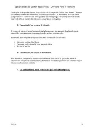 DESS Contrôle de Gestion des Services – Université Paris X - Nanterre

Sur le plan de la gestion interne, la portée du calcul est parfois limitée étant donnée l’absence
de véritable responsable à la tête de chacune des activités. Les possibilités d’action sur les
composantes de l’activité sont envisageables si l’ont regroupe l’ensemble des intervenants
intéressés afin de prendre des décisions concertées et homogènes.


           5) La rentabilité par segment de clientèle


Il permet de mieux orienter la stratégie de la banque vers les segments de clientèle ou de
marché les plus porteurs et de mieux cibler les actions commerciales.

Les tris les plus fréquents effectués sur la base clients sont les suivants :

    o Catégorie sociale et juridique
    o Catégorie professionnelle pour les particuliers
    o Secteur d’activité


           6) La rentabilité par réseau de distribution


Elle permet de comparer les réseaux de distribution entre eux et d’ajuster les prises de
décision les concernant : renforcement, abandon ou encore renégociation des contrats avec un
réseau insuffisamment rentable.


           F. La composante de la rentabilité par métiers (exposés)




09/12/06                                                                                        56
 