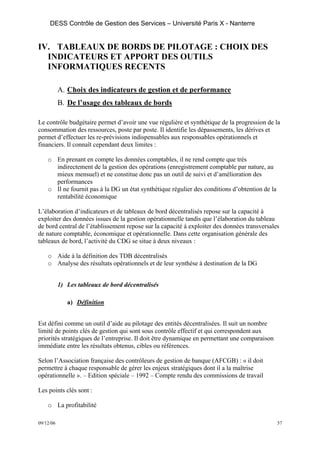 DESS Contrôle de Gestion des Services – Université Paris X - Nanterre


IV. TABLEAUX DE BORDS DE PILOTAGE : CHOIX DES
  INDICATEURS ET APPORT DES OUTILS
  INFORMATIQUES RECENTS

           A. Choix des indicateurs de gestion et de performance
           B. De l’usage des tableaux de bords

Le contrôle budgétaire permet d’avoir une vue régulière et synthétique de la progression de la
consommation des ressources, poste par poste. Il identifie les dépassements, les dérives et
permet d’effectuer les re-prévisions indispensables aux responsables opérationnels et
financiers. Il connaît cependant deux limites :

    o En prenant en compte les données comptables, il ne rend compte que très
      indirectement de la gestion des opérations (enregistrement comptable par nature, au
      mieux mensuel) et ne constitue donc pas un outil de suivi et d’amélioration des
      performances
    o Il ne fournit pas à la DG un état synthétique régulier des conditions d’obtention de la
      rentabilité économique

L’élaboration d’indicateurs et de tableaux de bord décentralisés repose sur la capacité à
exploiter des données issues de la gestion opérationnelle tandis que l’élaboration du tableau
de bord central de l’établissement repose sur la capacité à exploiter des données transversales
de nature comptable, économique et opérationnelle. Dans cette organisation générale des
tableaux de bord, l’activité du CDG se situe à deux niveaux :

    o Aide à la définition des TDB décentralisés
    o Analyse des résultats opérationnels et de leur synthèse à destination de la DG


           1) Les tableaux de bord décentralisés

              a) Définition


Est défini comme un outil d’aide au pilotage des entités décentralisées. Il suit un nombre
limité de points clés de gestion qui sont sous contrôle effectif et qui correspondent aux
priorités stratégiques de l’entreprise. Il doit être dynamique en permettant une comparaison
immédiate entre les résultats obtenus, cibles ou références.

Selon l’Association française des contrôleurs de gestion de banque (AFCGB) : « il doit
permettre à chaque responsable de gérer les enjeux stratégiques dont il a la maîtrise
opérationnelle ». – Edition spéciale – 1992 – Compte rendu des commissions de travail

Les points clés sont :

    o La profitabilité

09/12/06                                                                                        57
 
