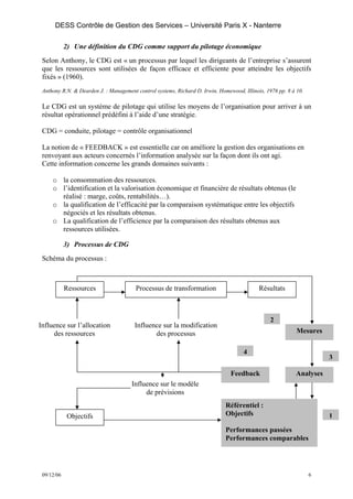 DESS Contrôle de Gestion des Services – Université Paris X - Nanterre

            2) Une définition du CDG comme support du pilotage économique
 Selon Anthony, le CDG est « un processus par lequel les dirigeants de l’entreprise s’assurent
 que les ressources sont utilisées de façon efficace et efficiente pour atteindre les objectifs
 fixés » (1960).
 Anthony R.N. & Dearden J. : Management control systems, Richard D. Irwin, Homewood, Illinois, 1976 pp. 8 à 10.

 Le CDG est un système de pilotage qui utilise les moyens de l’organisation pour arriver à un
 résultat opérationnel prédéfini à l’aide d’une stratégie.

 CDG = conduite, pilotage = contrôle organisationnel

 La notion de « FEEDBACK » est essentielle car on améliore la gestion des organisations en
 renvoyant aux acteurs concernés l’information analysée sur la façon dont ils ont agi.
 Cette information concerne les grands domaines suivants :

     o la consommation des ressources.
     o l’identification et la valorisation économique et financière de résultats obtenus (le
       réalisé : marge, coûts, rentabilités…).
     o la qualification de l’efficacité par la comparaison systématique entre les objectifs
       négociés et les résultats obtenus.
     o La qualification de l’efficience par la comparaison des résultats obtenus aux
       ressources utilisées.

            3) Processus de CDG
 Schéma du processus :



            Ressources                  Processus de transformation                         Résultats



                                                                                                 2
Influence sur l’allocation              Influence sur la modification
     des ressources                            des processus                                                Mesures

                                                                                     4
                                                                                                                      3

                                                                                Feedback                   Analyses
                                      Influence sur le modèle
                                           de prévisions
                                                                              Référentiel :
             Objectifs                                                        Objectifs                               1
                                                                              Performances passées
                                                                              Performances comparables




 09/12/06                                                                                                         6
 