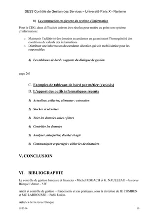 DESS Contrôle de Gestion des Services – Université Paris X - Nanterre

              b) La construction en gigogne du système d’information

Pour le CDG, deux difficultés doivent être résolus pour mettre au point son système
d’information :

    o Maintenir l’additivité des données ascendantes en garantissant l’homogénéité des
      conditions de calculs des informations
    o Distribuer une information descendante sélective qui soit mobilisatrice pour les
      responsables


           4) Les tableaux de bord : supports du dialogue de gestion



page 261


           C. Exemples de tableaux de bord par métier (exposés)
           D. L’apport des outils informatiques récents

           1) Actualiser, collecter, alimenter : extraction

           2) Stocker et sécuriser

           3) Trier les données utiles : filtres

           4) Contrôler les données

           5) Analyser, interpréter, décider et agir

           6) Communiquer et partager : cibler les destinataires


V. CONCLUSION


VI. BIBLIOGRAPHIE
Le contrôle de gestion bancaire et financier - Michel ROUACH et G. NAULLEAU – la revue
Banque Editeur – 53€

Audit et contrôle de gestion – fondements et cas pratiques, sous la direction de JE COMBES
et MC LABROUSSE – Publi Union.

Articles de la revue Banque
09/12/06                                                                                     60
 