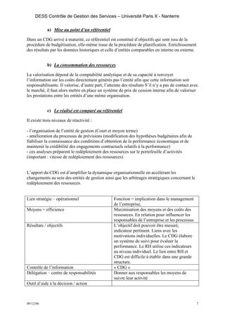 DESS Contrôle de Gestion des Services – Université Paris X - Nanterre

            a) Mise au point d’un référentiel

Dans un CDG arrivé à maturité, ce référentiel est constitué d’objectifs qui sont issu de la
procédure de budgétisation, elle-même issue de la procédure de planification. Enrichissement
des résultats par les données historiques et celle d’entités comparables en interne ou externe.


            b) La consommation des ressources

La valorisation dépend de la comptabilité analytique et de sa capacité à renvoyer
l’information sur les coûts directement générés pas l’entité afin que cette information soit
responsabilisante. Il valorise, d’autre part, l’atteinte des résultats S’il n’y a pas de contact avec
le marché, il faut alors mettre en place un système de prix de cession interne afin de valoriser
les prestations entre les entités d’une même organisation.


            c) Le réalisé est comparé au référentiel

Il existe trois niveaux de réactivité :

- l’organisation de l’entité de gestion (Court et moyen terme)
- amélioration du processus de prévisions (modification des hypothèses budgétaires afin de
fiabiliser la connaissance des conditions d’obtention de la performance économique et de
maintenir la crédibilité des engagements contractuels relatifs à la performance)
- ces analyses préparent le redéploiement des ressources sur le portefeuille d’activités
(important : vitesse de redéploiement des ressources)


L’apport du CDG est d’amplifier la dynamique organisationnelle en accélérant les
changements au sein des entités de gestion ainsi que les arbitrages stratégiques concernant le
redéploiement des ressources.


Lien stratégie – opérationnel                      Fonction = implication dans le management
                                                   de l’entreprise,
Moyens = efficience                                Maximisation des moyens et des coûts des
                                                   ressources. En relation pour influencer les
                                                   responsables de l’entreprise et les processus
Résultats / objectifs                              L’objectif doit pouvoir être mesuré,
                                                   indicateur pertinent. Liens avec les
                                                   motivations individuelles. Le CDG élabore
                                                   un système de suivi pour évaluer la
                                                   performance. Le RH utilise ces indicateurs
                                                   au niveau individuel. Le lien entre RH et
                                                   CDG est difficile à établir dans une grande
                                                   structure.
Contrôle de l’information                          « CDG »
Délégation – centre de responsabilités             Donner aux responsables les moyens de
                                                   suivre leur activité
Outil d’aide à la décision / action



09/12/06                                                                                            7
 