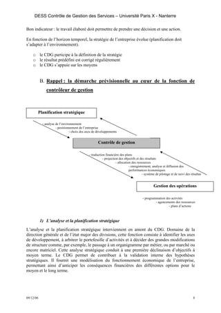 DESS Contrôle de Gestion des Services – Université Paris X - Nanterre

Bon indicateur : le travail élaboré doit permettre de prendre une décision et une action.

En fonction de l’horizon temporel, la stratégie de l’entreprise évolue (planification doit
s’adapter à l’environnement).

    o le CDG participe à la définition de la stratégie
    o le résultat prédéfini est corrigé régulièrement
    o le CDG s’appuie sur les moyens


           B. Rappel : la démarche prévisionnelle au cœur de la fonction de
              contrôleur de gestion



       Planification stratégique

            - analyse de l’environnement
                      - positionnement de l’entreprise
                                - choix des axes de développements


                                                     Contrôle de gestion

                                              - traduction financière des plans
                                                         - projection des objectifs et des résultats
                                                                    - allocation des ressources
                                                                               - enregistrement, analyse et diffusion des
                                                                               performances économiques
                                                                                          - système de pilotage et de suivi des résultas


                                                                                                 Gestion des opérations

                                                                                         - programmation des activités
                                                                                                  - agencements des ressources
                                                                                                           - plans d’actions



           1) L’analyse et la planification stratégique
L’analyse et la planification stratégique interviennent en amont du CDG. Domaine de la
direction générale et de l’état major des divisions, cette fonction consiste à identifier les axes
de développement, à arbitrer le portefeuille d’activités et à décider des grandes modifications
de structure comme, par exemple, le passage à un organigramme par métier, ou par marché ou
encore matriciel. Cette analyse stratégique conduit à une première déclinaison d’objectifs à
moyen terme. Le CDG permet de contribuer à la validation interne des hypothèses
stratégiques. Il fournit une modélisation du fonctionnement économique de l’entreprise,
permettant ainsi d’anticiper les conséquences financières des différentes options pour le
moyen et le long terme.




09/12/06                                                                                                                         8
 