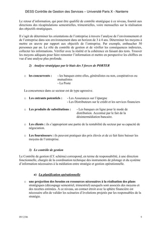 DESS Contrôle de Gestion des Services – Université Paris X - Nanterre

Le retour d’information, qui peut être qualifié de contrôle stratégique à ce niveau, fournit aux
directions des récapitulations semestrielles, trimestrielles, voire mensuelles sur la réalisation
des objectifs stratégiques.

Il s’agit de déterminer les orientations de l’entreprise à travers l’analyse de l’environnement et
de l’entreprise dans son environnement dans un horizon de 3 à 4 ans. Déterminer les moyens à
mettre en œuvre par rapport aux objectifs de l’entreprise. Par exemple, embaucher 50
personnes par an. Le rôle du contrôle de gestion et de vérifier les conséquences indirectes,
collecter les informations. Vérifier avec la réalité et la cohérence en faisant des tests. Trouver
les moyens adéquats pour faire remonter l’information et mettre en perspective les chiffres en
vue d’une analyse plus profonde.

           2) Analyse stratégique par le biais des 5 forces de PORTER


    o les concurrents :        - les banques entre elles, généralistes ou non, coopératives ou
                               mutualistes
                               - La Poste

    La concurrence dans ce secteur est de type agressive.

    o Les entrants potentiels :        - Les Assurances sur l’épargne
                                       - Les Distributeurs sur le crédit et les services financiers

    o Les produits de substitutions :         - Les banques en ligne pour le mode de
                                              distribution. Accentué par le fait de la
                                              désintermédiation bancaire.

    o Les clients : ils s’approprient une partie de la rentabilité du secteur par sa capacité de
      négociation.

    o Les fournisseurs : ils peuvent pratiquer des prix élevés et de ce fait faire baisser les
      moyens de l’entreprise.


           3) Le contrôle de gestion
Le Contrôle de gestion (Cf. schéma) correspond, en terme de responsabilité, à une direction
fonctionnelle, chargée de la coordination technique des instruments de pilotage et du système
d’information nécessaires à la médiation entre stratégie et gestion opérationnelle.


              a) La planification opérationnelle

    o une projection des besoins en ressources nécessaires à la réalisation des plans
      stratégiques (découpage semestriel, trimestriel) auxquels sont associés des moyens et
      des recettes estimées. A ce niveau, un contact étroit avec la sphère financière est
      nécessaire afin de valider les scénarios d’évolutions projetés par les responsables de la
      stratégie.




09/12/06                                                                                              9
 